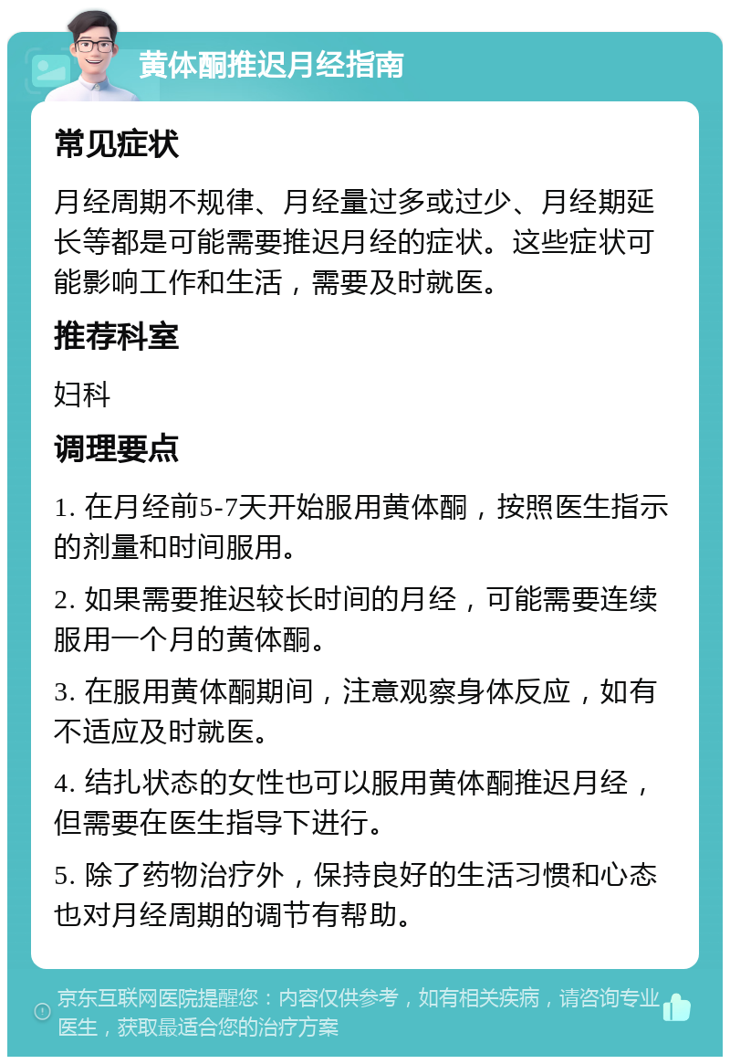 黄体酮推迟月经指南 常见症状 月经周期不规律、月经量过多或过少、月经期延长等都是可能需要推迟月经的症状。这些症状可能影响工作和生活，需要及时就医。 推荐科室 妇科 调理要点 1. 在月经前5-7天开始服用黄体酮，按照医生指示的剂量和时间服用。 2. 如果需要推迟较长时间的月经，可能需要连续服用一个月的黄体酮。 3. 在服用黄体酮期间，注意观察身体反应，如有不适应及时就医。 4. 结扎状态的女性也可以服用黄体酮推迟月经，但需要在医生指导下进行。 5. 除了药物治疗外，保持良好的生活习惯和心态也对月经周期的调节有帮助。