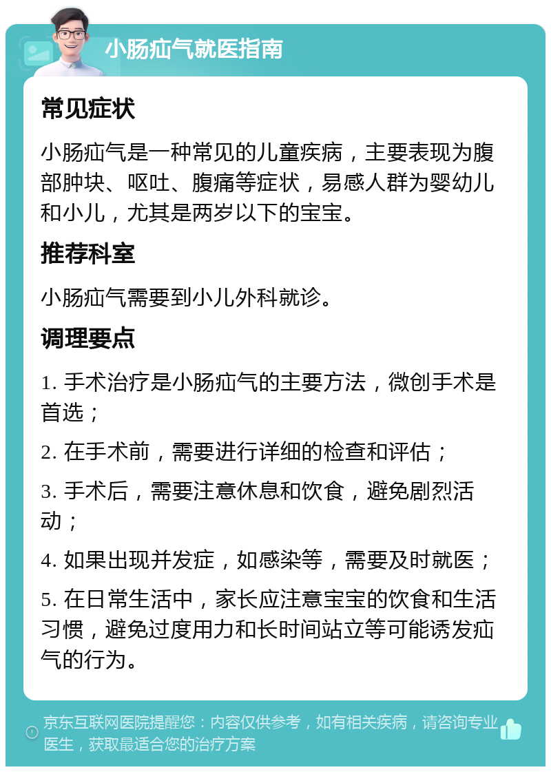 小肠疝气就医指南 常见症状 小肠疝气是一种常见的儿童疾病，主要表现为腹部肿块、呕吐、腹痛等症状，易感人群为婴幼儿和小儿，尤其是两岁以下的宝宝。 推荐科室 小肠疝气需要到小儿外科就诊。 调理要点 1. 手术治疗是小肠疝气的主要方法，微创手术是首选； 2. 在手术前，需要进行详细的检查和评估； 3. 手术后，需要注意休息和饮食，避免剧烈活动； 4. 如果出现并发症，如感染等，需要及时就医； 5. 在日常生活中，家长应注意宝宝的饮食和生活习惯，避免过度用力和长时间站立等可能诱发疝气的行为。