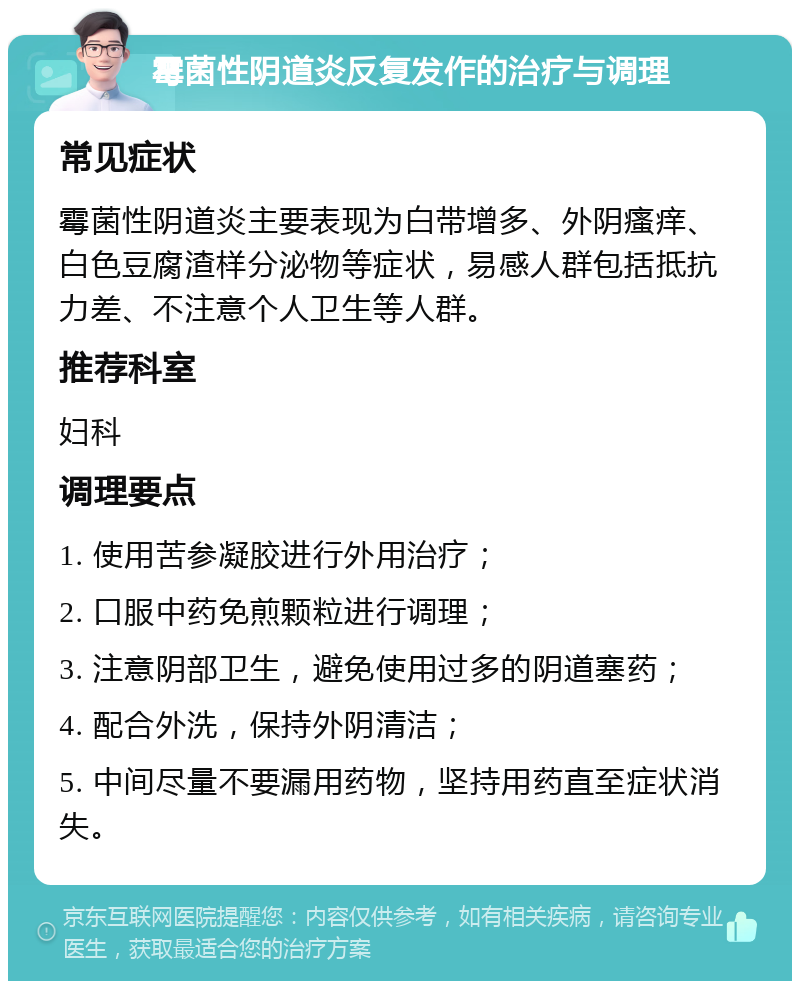 霉菌性阴道炎反复发作的治疗与调理 常见症状 霉菌性阴道炎主要表现为白带增多、外阴瘙痒、白色豆腐渣样分泌物等症状，易感人群包括抵抗力差、不注意个人卫生等人群。 推荐科室 妇科 调理要点 1. 使用苦参凝胶进行外用治疗； 2. 口服中药免煎颗粒进行调理； 3. 注意阴部卫生，避免使用过多的阴道塞药； 4. 配合外洗，保持外阴清洁； 5. 中间尽量不要漏用药物，坚持用药直至症状消失。