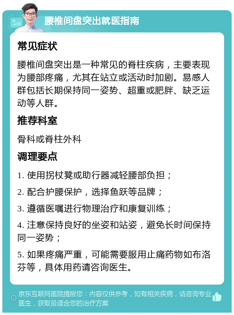 腰椎间盘突出就医指南 常见症状 腰椎间盘突出是一种常见的脊柱疾病，主要表现为腰部疼痛，尤其在站立或活动时加剧。易感人群包括长期保持同一姿势、超重或肥胖、缺乏运动等人群。 推荐科室 骨科或脊柱外科 调理要点 1. 使用拐杖凳或助行器减轻腰部负担； 2. 配合护腰保护，选择鱼跃等品牌； 3. 遵循医嘱进行物理治疗和康复训练； 4. 注意保持良好的坐姿和站姿，避免长时间保持同一姿势； 5. 如果疼痛严重，可能需要服用止痛药物如布洛芬等，具体用药请咨询医生。