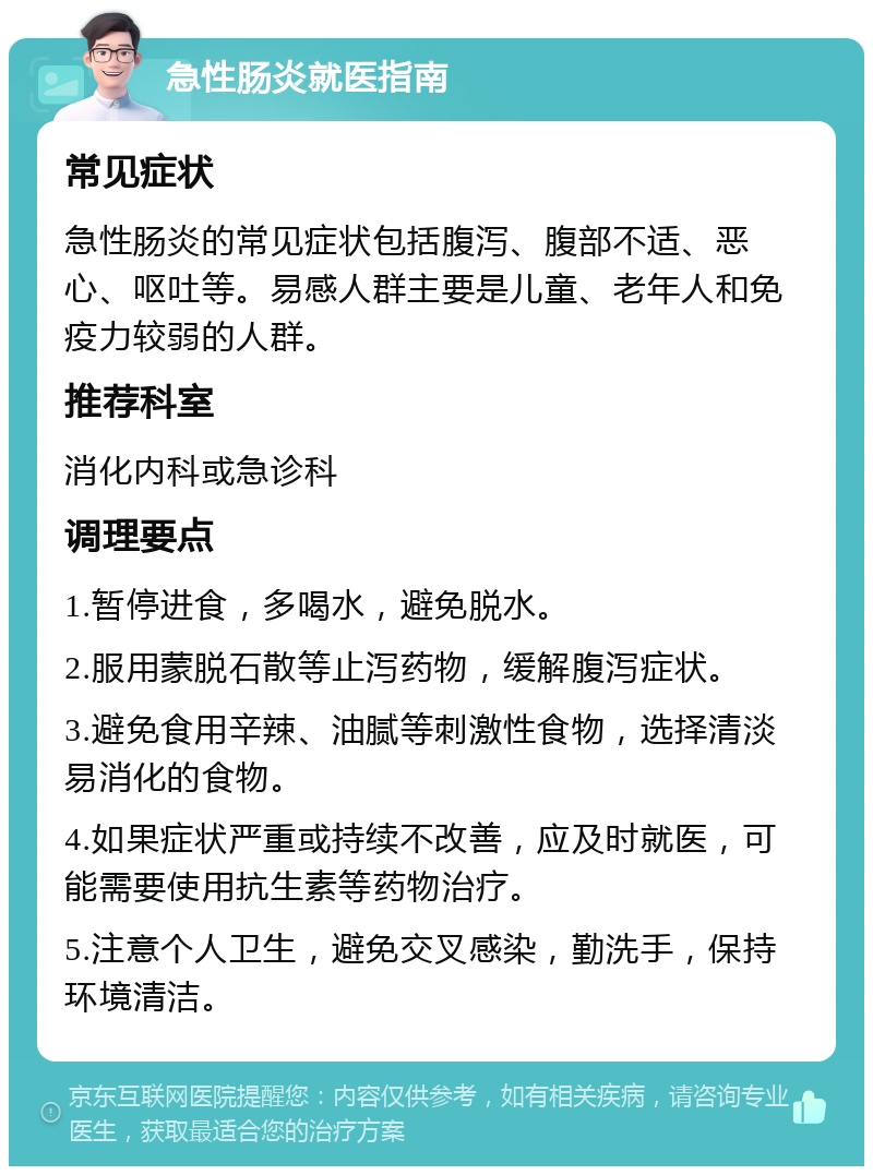 急性肠炎就医指南 常见症状 急性肠炎的常见症状包括腹泻、腹部不适、恶心、呕吐等。易感人群主要是儿童、老年人和免疫力较弱的人群。 推荐科室 消化内科或急诊科 调理要点 1.暂停进食，多喝水，避免脱水。 2.服用蒙脱石散等止泻药物，缓解腹泻症状。 3.避免食用辛辣、油腻等刺激性食物，选择清淡易消化的食物。 4.如果症状严重或持续不改善，应及时就医，可能需要使用抗生素等药物治疗。 5.注意个人卫生，避免交叉感染，勤洗手，保持环境清洁。