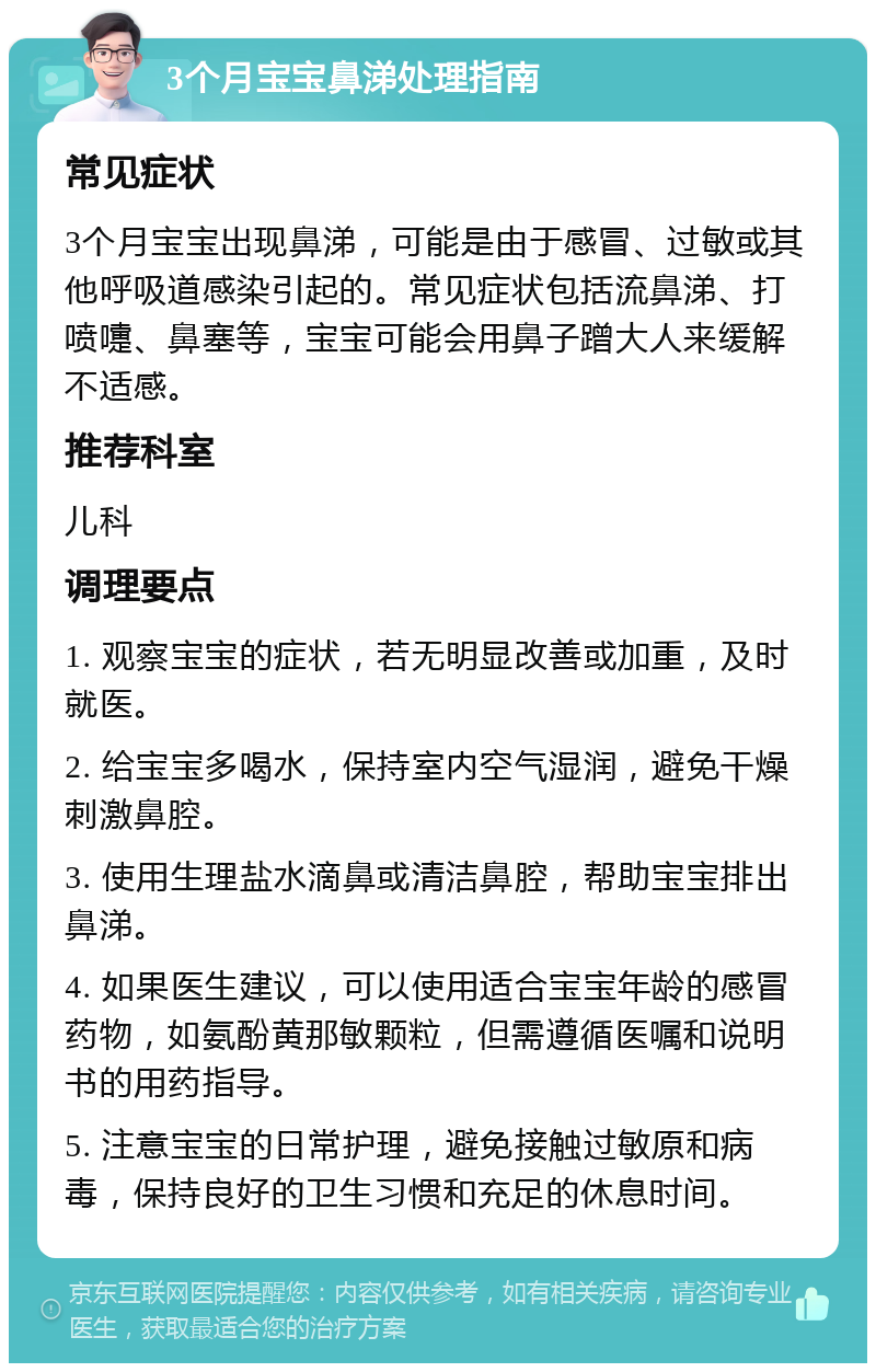 3个月宝宝鼻涕处理指南 常见症状 3个月宝宝出现鼻涕，可能是由于感冒、过敏或其他呼吸道感染引起的。常见症状包括流鼻涕、打喷嚏、鼻塞等，宝宝可能会用鼻子蹭大人来缓解不适感。 推荐科室 儿科 调理要点 1. 观察宝宝的症状，若无明显改善或加重，及时就医。 2. 给宝宝多喝水，保持室内空气湿润，避免干燥刺激鼻腔。 3. 使用生理盐水滴鼻或清洁鼻腔，帮助宝宝排出鼻涕。 4. 如果医生建议，可以使用适合宝宝年龄的感冒药物，如氨酚黄那敏颗粒，但需遵循医嘱和说明书的用药指导。 5. 注意宝宝的日常护理，避免接触过敏原和病毒，保持良好的卫生习惯和充足的休息时间。