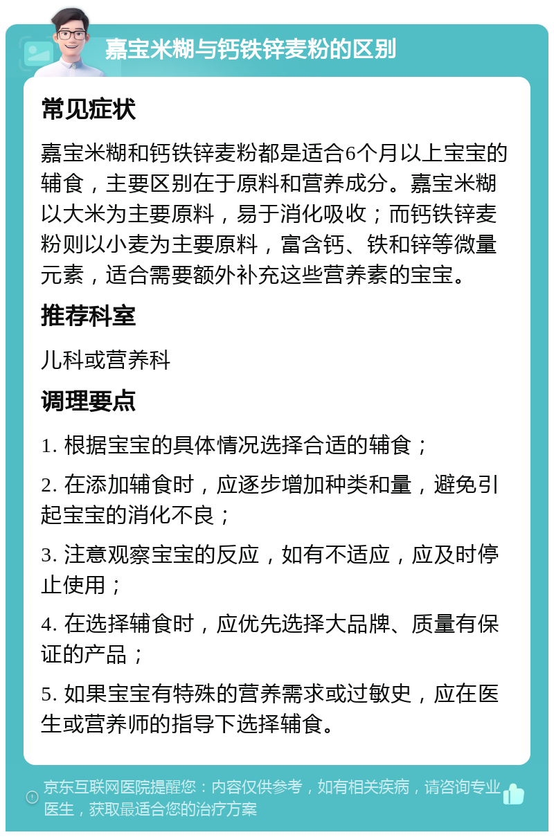 嘉宝米糊与钙铁锌麦粉的区别 常见症状 嘉宝米糊和钙铁锌麦粉都是适合6个月以上宝宝的辅食，主要区别在于原料和营养成分。嘉宝米糊以大米为主要原料，易于消化吸收；而钙铁锌麦粉则以小麦为主要原料，富含钙、铁和锌等微量元素，适合需要额外补充这些营养素的宝宝。 推荐科室 儿科或营养科 调理要点 1. 根据宝宝的具体情况选择合适的辅食； 2. 在添加辅食时，应逐步增加种类和量，避免引起宝宝的消化不良； 3. 注意观察宝宝的反应，如有不适应，应及时停止使用； 4. 在选择辅食时，应优先选择大品牌、质量有保证的产品； 5. 如果宝宝有特殊的营养需求或过敏史，应在医生或营养师的指导下选择辅食。