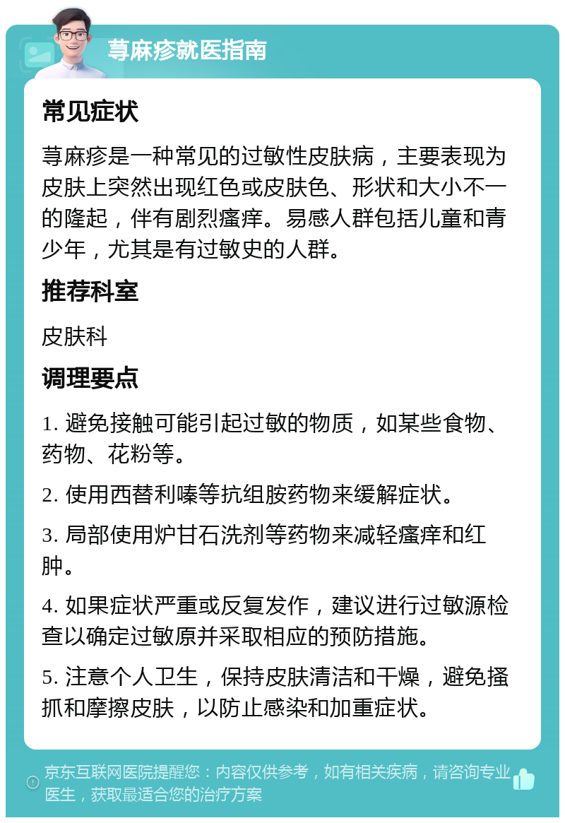 荨麻疹就医指南 常见症状 荨麻疹是一种常见的过敏性皮肤病，主要表现为皮肤上突然出现红色或皮肤色、形状和大小不一的隆起，伴有剧烈瘙痒。易感人群包括儿童和青少年，尤其是有过敏史的人群。 推荐科室 皮肤科 调理要点 1. 避免接触可能引起过敏的物质，如某些食物、药物、花粉等。 2. 使用西替利嗪等抗组胺药物来缓解症状。 3. 局部使用炉甘石洗剂等药物来减轻瘙痒和红肿。 4. 如果症状严重或反复发作，建议进行过敏源检查以确定过敏原并采取相应的预防措施。 5. 注意个人卫生，保持皮肤清洁和干燥，避免搔抓和摩擦皮肤，以防止感染和加重症状。