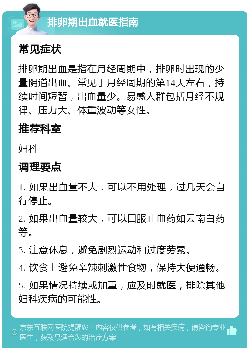 排卵期出血就医指南 常见症状 排卵期出血是指在月经周期中，排卵时出现的少量阴道出血。常见于月经周期的第14天左右，持续时间短暂，出血量少。易感人群包括月经不规律、压力大、体重波动等女性。 推荐科室 妇科 调理要点 1. 如果出血量不大，可以不用处理，过几天会自行停止。 2. 如果出血量较大，可以口服止血药如云南白药等。 3. 注意休息，避免剧烈运动和过度劳累。 4. 饮食上避免辛辣刺激性食物，保持大便通畅。 5. 如果情况持续或加重，应及时就医，排除其他妇科疾病的可能性。