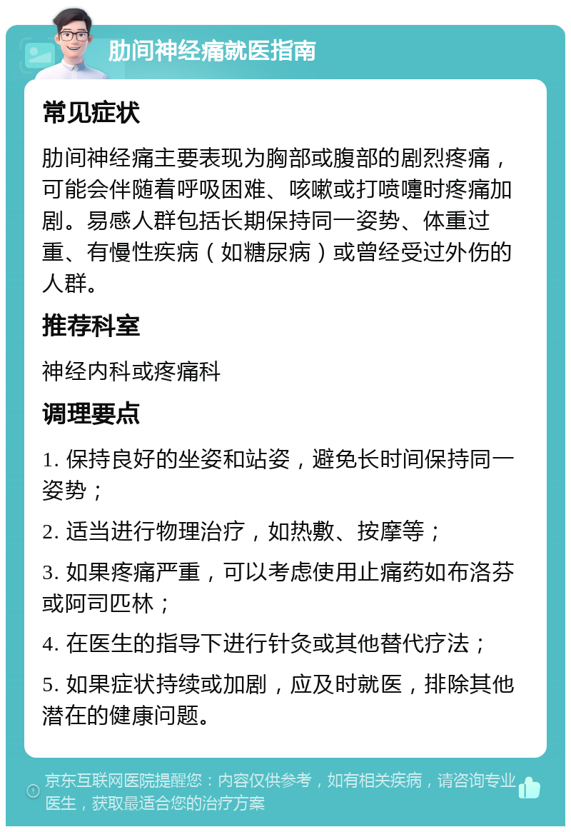 肋间神经痛就医指南 常见症状 肋间神经痛主要表现为胸部或腹部的剧烈疼痛，可能会伴随着呼吸困难、咳嗽或打喷嚏时疼痛加剧。易感人群包括长期保持同一姿势、体重过重、有慢性疾病（如糖尿病）或曾经受过外伤的人群。 推荐科室 神经内科或疼痛科 调理要点 1. 保持良好的坐姿和站姿，避免长时间保持同一姿势； 2. 适当进行物理治疗，如热敷、按摩等； 3. 如果疼痛严重，可以考虑使用止痛药如布洛芬或阿司匹林； 4. 在医生的指导下进行针灸或其他替代疗法； 5. 如果症状持续或加剧，应及时就医，排除其他潜在的健康问题。