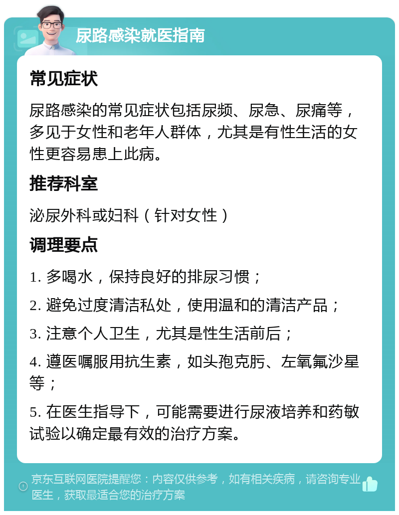 尿路感染就医指南 常见症状 尿路感染的常见症状包括尿频、尿急、尿痛等，多见于女性和老年人群体，尤其是有性生活的女性更容易患上此病。 推荐科室 泌尿外科或妇科（针对女性） 调理要点 1. 多喝水，保持良好的排尿习惯； 2. 避免过度清洁私处，使用温和的清洁产品； 3. 注意个人卫生，尤其是性生活前后； 4. 遵医嘱服用抗生素，如头孢克肟、左氧氟沙星等； 5. 在医生指导下，可能需要进行尿液培养和药敏试验以确定最有效的治疗方案。