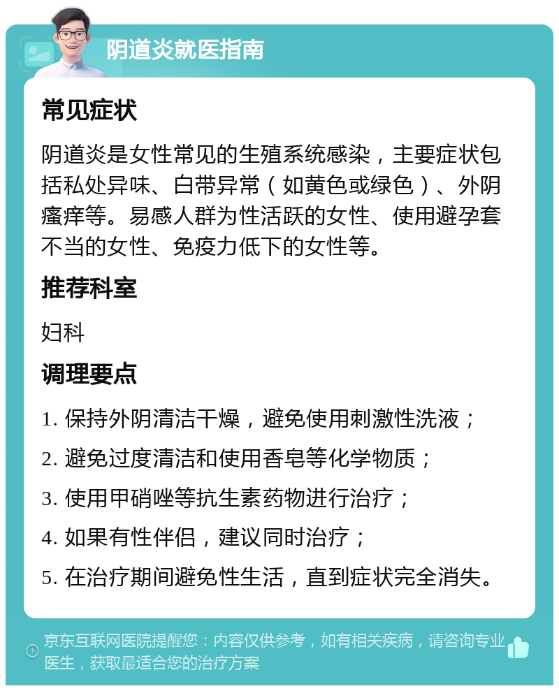 阴道炎就医指南 常见症状 阴道炎是女性常见的生殖系统感染，主要症状包括私处异味、白带异常（如黄色或绿色）、外阴瘙痒等。易感人群为性活跃的女性、使用避孕套不当的女性、免疫力低下的女性等。 推荐科室 妇科 调理要点 1. 保持外阴清洁干燥，避免使用刺激性洗液； 2. 避免过度清洁和使用香皂等化学物质； 3. 使用甲硝唑等抗生素药物进行治疗； 4. 如果有性伴侣，建议同时治疗； 5. 在治疗期间避免性生活，直到症状完全消失。