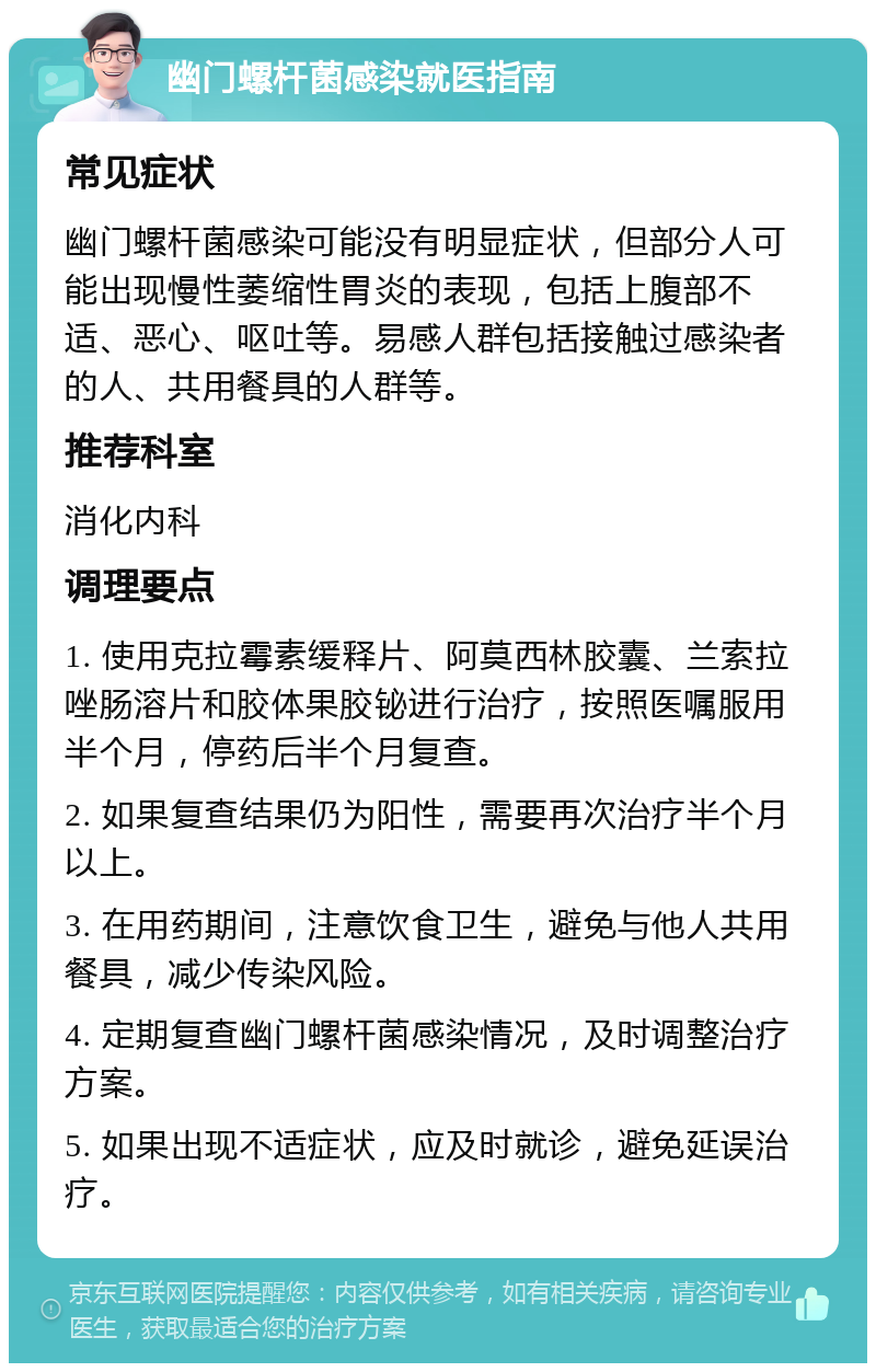 幽门螺杆菌感染就医指南 常见症状 幽门螺杆菌感染可能没有明显症状，但部分人可能出现慢性萎缩性胃炎的表现，包括上腹部不适、恶心、呕吐等。易感人群包括接触过感染者的人、共用餐具的人群等。 推荐科室 消化内科 调理要点 1. 使用克拉霉素缓释片、阿莫西林胶囊、兰索拉唑肠溶片和胶体果胶铋进行治疗，按照医嘱服用半个月，停药后半个月复查。 2. 如果复查结果仍为阳性，需要再次治疗半个月以上。 3. 在用药期间，注意饮食卫生，避免与他人共用餐具，减少传染风险。 4. 定期复查幽门螺杆菌感染情况，及时调整治疗方案。 5. 如果出现不适症状，应及时就诊，避免延误治疗。