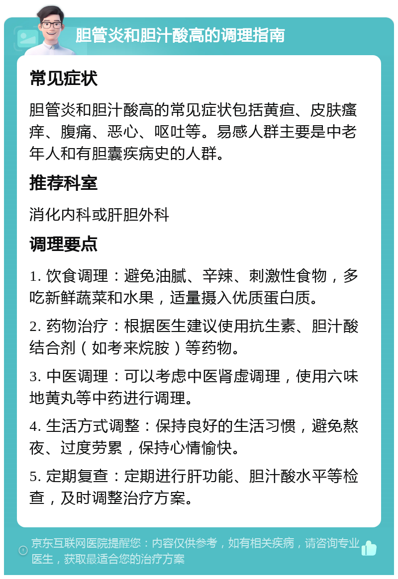 胆管炎和胆汁酸高的调理指南 常见症状 胆管炎和胆汁酸高的常见症状包括黄疸、皮肤瘙痒、腹痛、恶心、呕吐等。易感人群主要是中老年人和有胆囊疾病史的人群。 推荐科室 消化内科或肝胆外科 调理要点 1. 饮食调理：避免油腻、辛辣、刺激性食物，多吃新鲜蔬菜和水果，适量摄入优质蛋白质。 2. 药物治疗：根据医生建议使用抗生素、胆汁酸结合剂（如考来烷胺）等药物。 3. 中医调理：可以考虑中医肾虚调理，使用六味地黄丸等中药进行调理。 4. 生活方式调整：保持良好的生活习惯，避免熬夜、过度劳累，保持心情愉快。 5. 定期复查：定期进行肝功能、胆汁酸水平等检查，及时调整治疗方案。