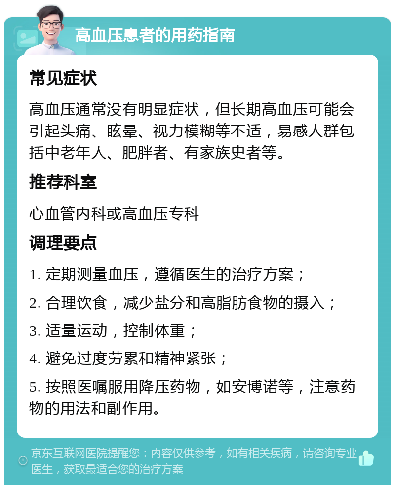 高血压患者的用药指南 常见症状 高血压通常没有明显症状，但长期高血压可能会引起头痛、眩晕、视力模糊等不适，易感人群包括中老年人、肥胖者、有家族史者等。 推荐科室 心血管内科或高血压专科 调理要点 1. 定期测量血压，遵循医生的治疗方案； 2. 合理饮食，减少盐分和高脂肪食物的摄入； 3. 适量运动，控制体重； 4. 避免过度劳累和精神紧张； 5. 按照医嘱服用降压药物，如安博诺等，注意药物的用法和副作用。