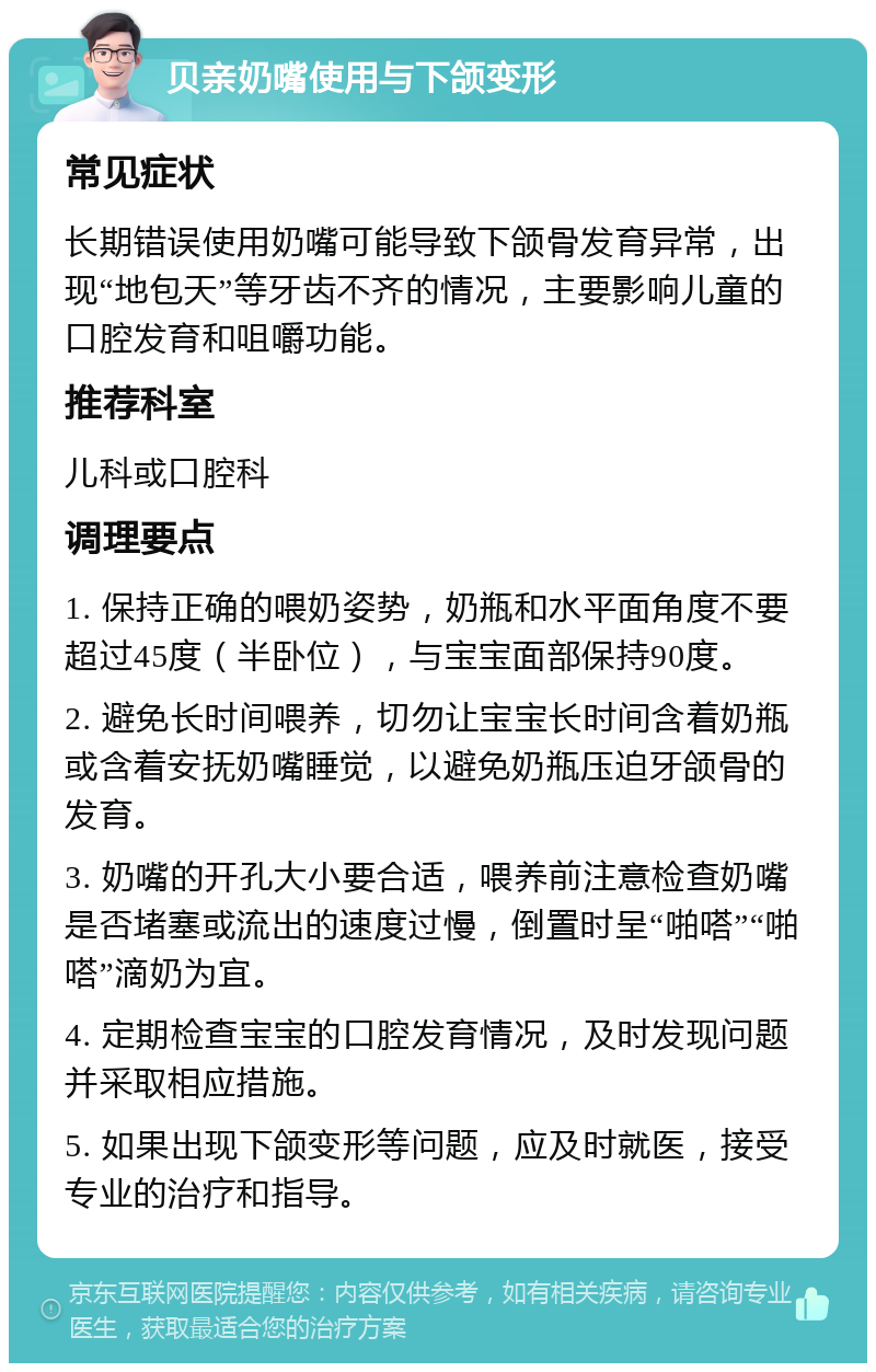 贝亲奶嘴使用与下颌变形 常见症状 长期错误使用奶嘴可能导致下颌骨发育异常，出现“地包天”等牙齿不齐的情况，主要影响儿童的口腔发育和咀嚼功能。 推荐科室 儿科或口腔科 调理要点 1. 保持正确的喂奶姿势，奶瓶和水平面角度不要超过45度（半卧位），与宝宝面部保持90度。 2. 避免长时间喂养，切勿让宝宝长时间含着奶瓶或含着安抚奶嘴睡觉，以避免奶瓶压迫牙颌骨的发育。 3. 奶嘴的开孔大小要合适，喂养前注意检查奶嘴是否堵塞或流出的速度过慢，倒置时呈“啪嗒”“啪嗒”滴奶为宜。 4. 定期检查宝宝的口腔发育情况，及时发现问题并采取相应措施。 5. 如果出现下颌变形等问题，应及时就医，接受专业的治疗和指导。