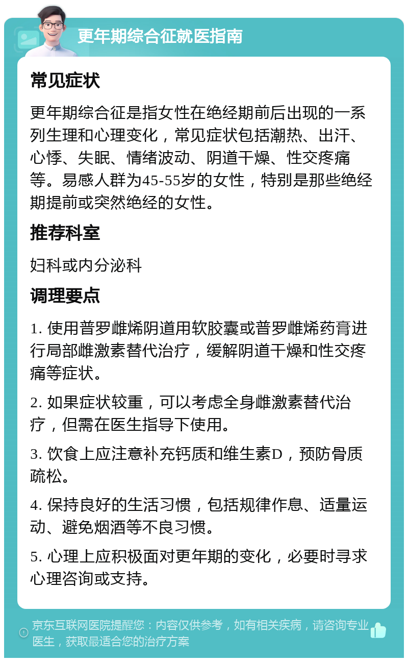 更年期综合征就医指南 常见症状 更年期综合征是指女性在绝经期前后出现的一系列生理和心理变化，常见症状包括潮热、出汗、心悸、失眠、情绪波动、阴道干燥、性交疼痛等。易感人群为45-55岁的女性，特别是那些绝经期提前或突然绝经的女性。 推荐科室 妇科或内分泌科 调理要点 1. 使用普罗雌烯阴道用软胶囊或普罗雌烯药膏进行局部雌激素替代治疗，缓解阴道干燥和性交疼痛等症状。 2. 如果症状较重，可以考虑全身雌激素替代治疗，但需在医生指导下使用。 3. 饮食上应注意补充钙质和维生素D，预防骨质疏松。 4. 保持良好的生活习惯，包括规律作息、适量运动、避免烟酒等不良习惯。 5. 心理上应积极面对更年期的变化，必要时寻求心理咨询或支持。