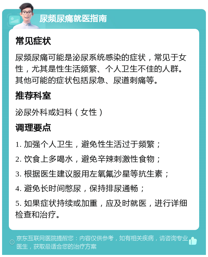 尿频尿痛就医指南 常见症状 尿频尿痛可能是泌尿系统感染的症状，常见于女性，尤其是性生活频繁、个人卫生不佳的人群。其他可能的症状包括尿急、尿道刺痛等。 推荐科室 泌尿外科或妇科（女性） 调理要点 1. 加强个人卫生，避免性生活过于频繁； 2. 饮食上多喝水，避免辛辣刺激性食物； 3. 根据医生建议服用左氧氟沙星等抗生素； 4. 避免长时间憋尿，保持排尿通畅； 5. 如果症状持续或加重，应及时就医，进行详细检查和治疗。