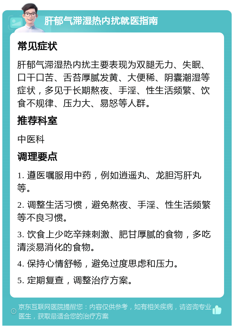 肝郁气滞湿热内扰就医指南 常见症状 肝郁气滞湿热内扰主要表现为双腿无力、失眠、口干口苦、舌苔厚腻发黄、大便稀、阴囊潮湿等症状，多见于长期熬夜、手淫、性生活频繁、饮食不规律、压力大、易怒等人群。 推荐科室 中医科 调理要点 1. 遵医嘱服用中药，例如逍遥丸、龙胆泻肝丸等。 2. 调整生活习惯，避免熬夜、手淫、性生活频繁等不良习惯。 3. 饮食上少吃辛辣刺激、肥甘厚腻的食物，多吃清淡易消化的食物。 4. 保持心情舒畅，避免过度思虑和压力。 5. 定期复查，调整治疗方案。