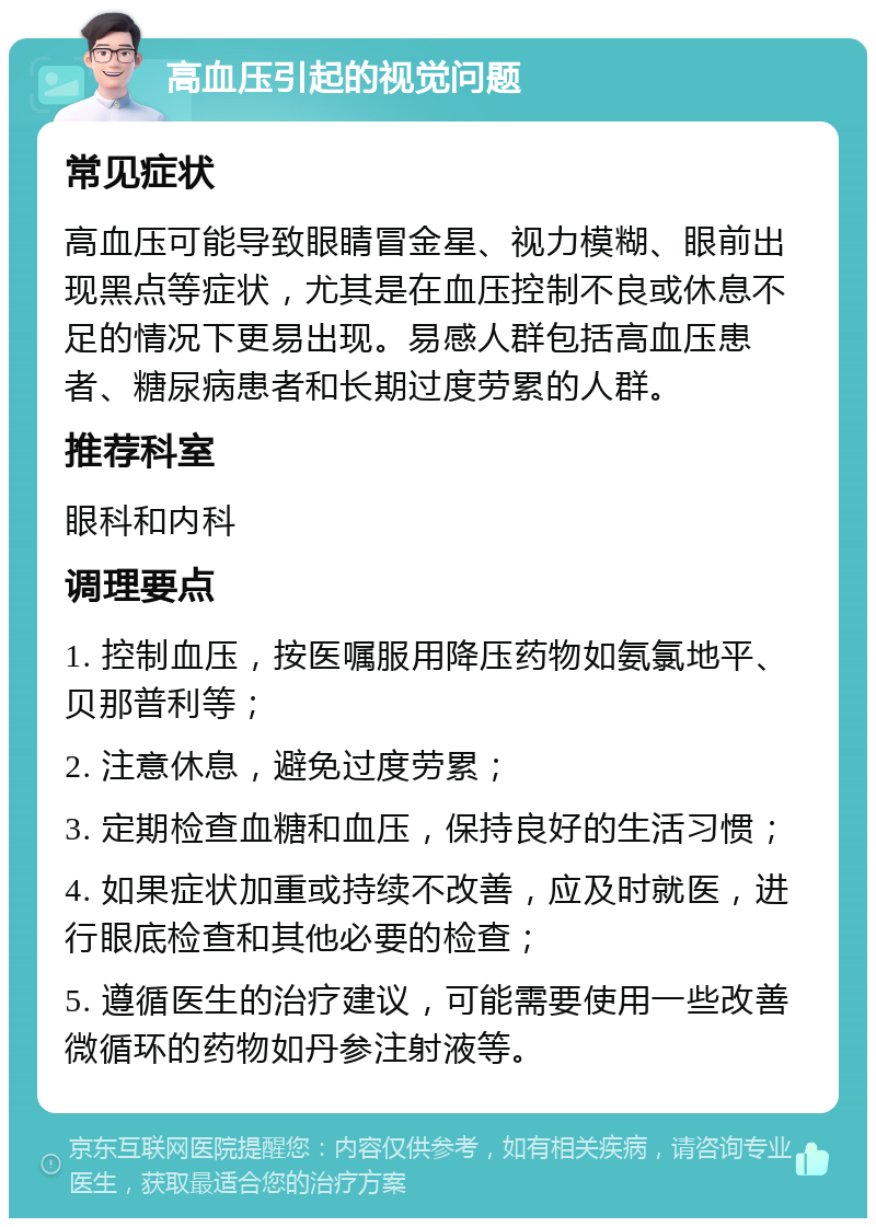 高血压引起的视觉问题 常见症状 高血压可能导致眼睛冒金星、视力模糊、眼前出现黑点等症状，尤其是在血压控制不良或休息不足的情况下更易出现。易感人群包括高血压患者、糖尿病患者和长期过度劳累的人群。 推荐科室 眼科和内科 调理要点 1. 控制血压，按医嘱服用降压药物如氨氯地平、贝那普利等； 2. 注意休息，避免过度劳累； 3. 定期检查血糖和血压，保持良好的生活习惯； 4. 如果症状加重或持续不改善，应及时就医，进行眼底检查和其他必要的检查； 5. 遵循医生的治疗建议，可能需要使用一些改善微循环的药物如丹参注射液等。