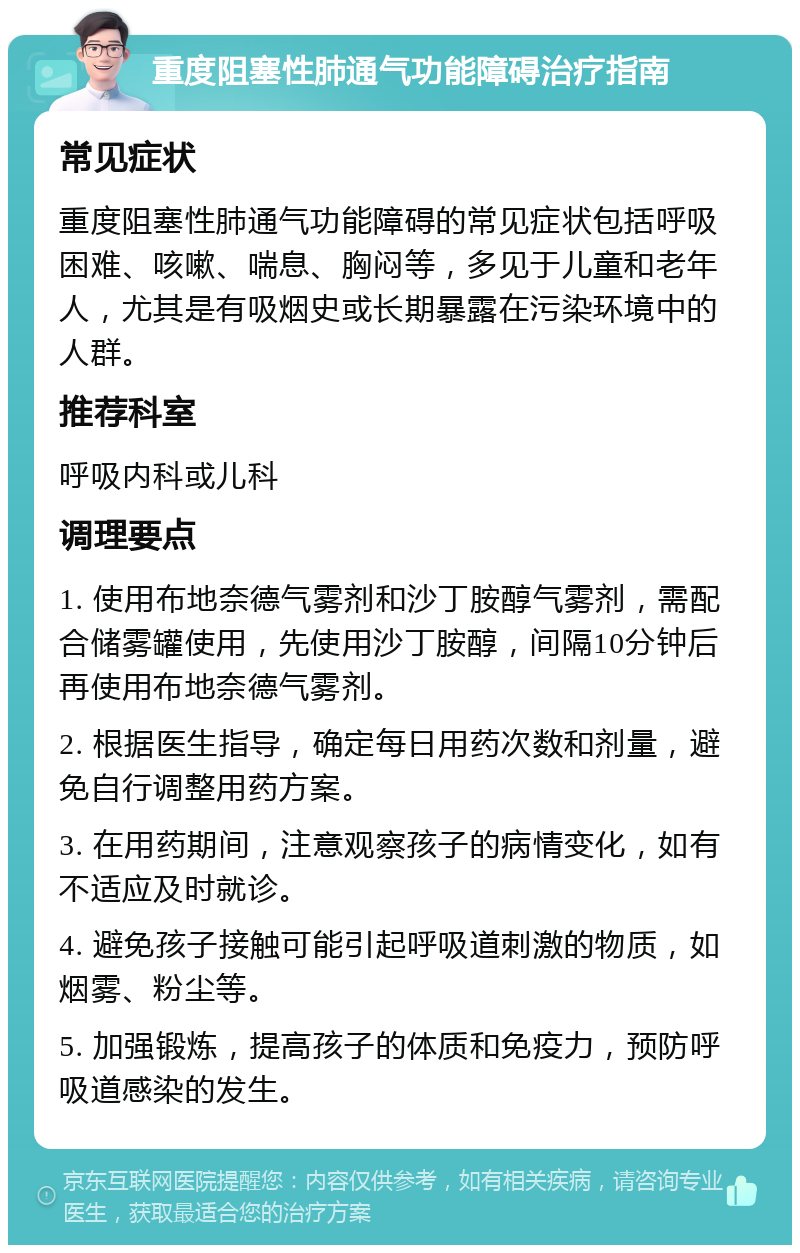 重度阻塞性肺通气功能障碍治疗指南 常见症状 重度阻塞性肺通气功能障碍的常见症状包括呼吸困难、咳嗽、喘息、胸闷等，多见于儿童和老年人，尤其是有吸烟史或长期暴露在污染环境中的人群。 推荐科室 呼吸内科或儿科 调理要点 1. 使用布地奈德气雾剂和沙丁胺醇气雾剂，需配合储雾罐使用，先使用沙丁胺醇，间隔10分钟后再使用布地奈德气雾剂。 2. 根据医生指导，确定每日用药次数和剂量，避免自行调整用药方案。 3. 在用药期间，注意观察孩子的病情变化，如有不适应及时就诊。 4. 避免孩子接触可能引起呼吸道刺激的物质，如烟雾、粉尘等。 5. 加强锻炼，提高孩子的体质和免疫力，预防呼吸道感染的发生。