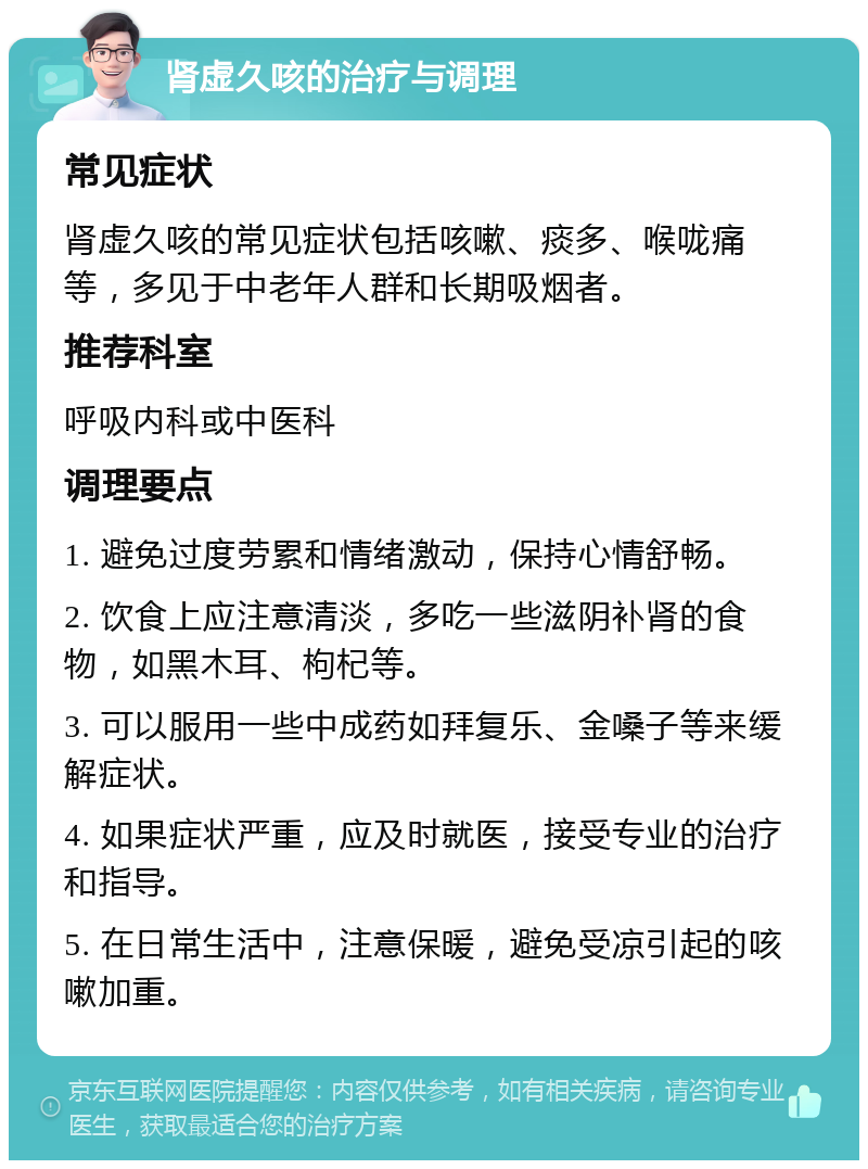 肾虚久咳的治疗与调理 常见症状 肾虚久咳的常见症状包括咳嗽、痰多、喉咙痛等，多见于中老年人群和长期吸烟者。 推荐科室 呼吸内科或中医科 调理要点 1. 避免过度劳累和情绪激动，保持心情舒畅。 2. 饮食上应注意清淡，多吃一些滋阴补肾的食物，如黑木耳、枸杞等。 3. 可以服用一些中成药如拜复乐、金嗓子等来缓解症状。 4. 如果症状严重，应及时就医，接受专业的治疗和指导。 5. 在日常生活中，注意保暖，避免受凉引起的咳嗽加重。