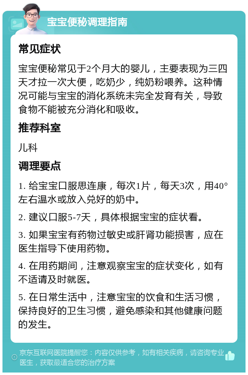 宝宝便秘调理指南 常见症状 宝宝便秘常见于2个月大的婴儿，主要表现为三四天才拉一次大便，吃奶少，纯奶粉喂养。这种情况可能与宝宝的消化系统未完全发育有关，导致食物不能被充分消化和吸收。 推荐科室 儿科 调理要点 1. 给宝宝口服思连康，每次1片，每天3次，用40°左右温水或放入兑好的奶中。 2. 建议口服5-7天，具体根据宝宝的症状看。 3. 如果宝宝有药物过敏史或肝肾功能损害，应在医生指导下使用药物。 4. 在用药期间，注意观察宝宝的症状变化，如有不适请及时就医。 5. 在日常生活中，注意宝宝的饮食和生活习惯，保持良好的卫生习惯，避免感染和其他健康问题的发生。