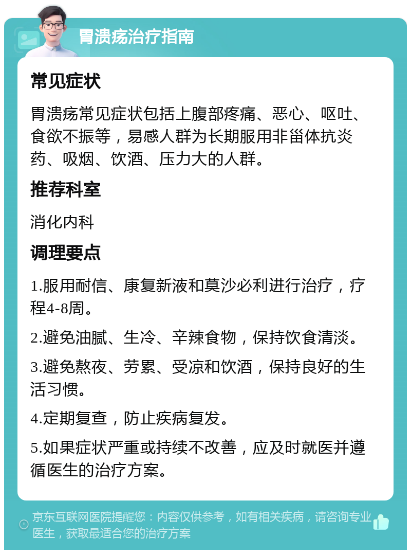 胃溃疡治疗指南 常见症状 胃溃疡常见症状包括上腹部疼痛、恶心、呕吐、食欲不振等，易感人群为长期服用非甾体抗炎药、吸烟、饮酒、压力大的人群。 推荐科室 消化内科 调理要点 1.服用耐信、康复新液和莫沙必利进行治疗，疗程4-8周。 2.避免油腻、生冷、辛辣食物，保持饮食清淡。 3.避免熬夜、劳累、受凉和饮酒，保持良好的生活习惯。 4.定期复查，防止疾病复发。 5.如果症状严重或持续不改善，应及时就医并遵循医生的治疗方案。