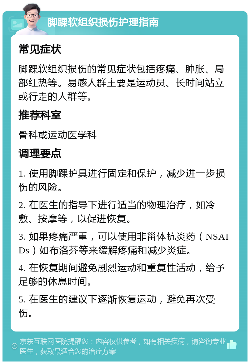 脚踝软组织损伤护理指南 常见症状 脚踝软组织损伤的常见症状包括疼痛、肿胀、局部红热等。易感人群主要是运动员、长时间站立或行走的人群等。 推荐科室 骨科或运动医学科 调理要点 1. 使用脚踝护具进行固定和保护，减少进一步损伤的风险。 2. 在医生的指导下进行适当的物理治疗，如冷敷、按摩等，以促进恢复。 3. 如果疼痛严重，可以使用非甾体抗炎药（NSAIDs）如布洛芬等来缓解疼痛和减少炎症。 4. 在恢复期间避免剧烈运动和重复性活动，给予足够的休息时间。 5. 在医生的建议下逐渐恢复运动，避免再次受伤。