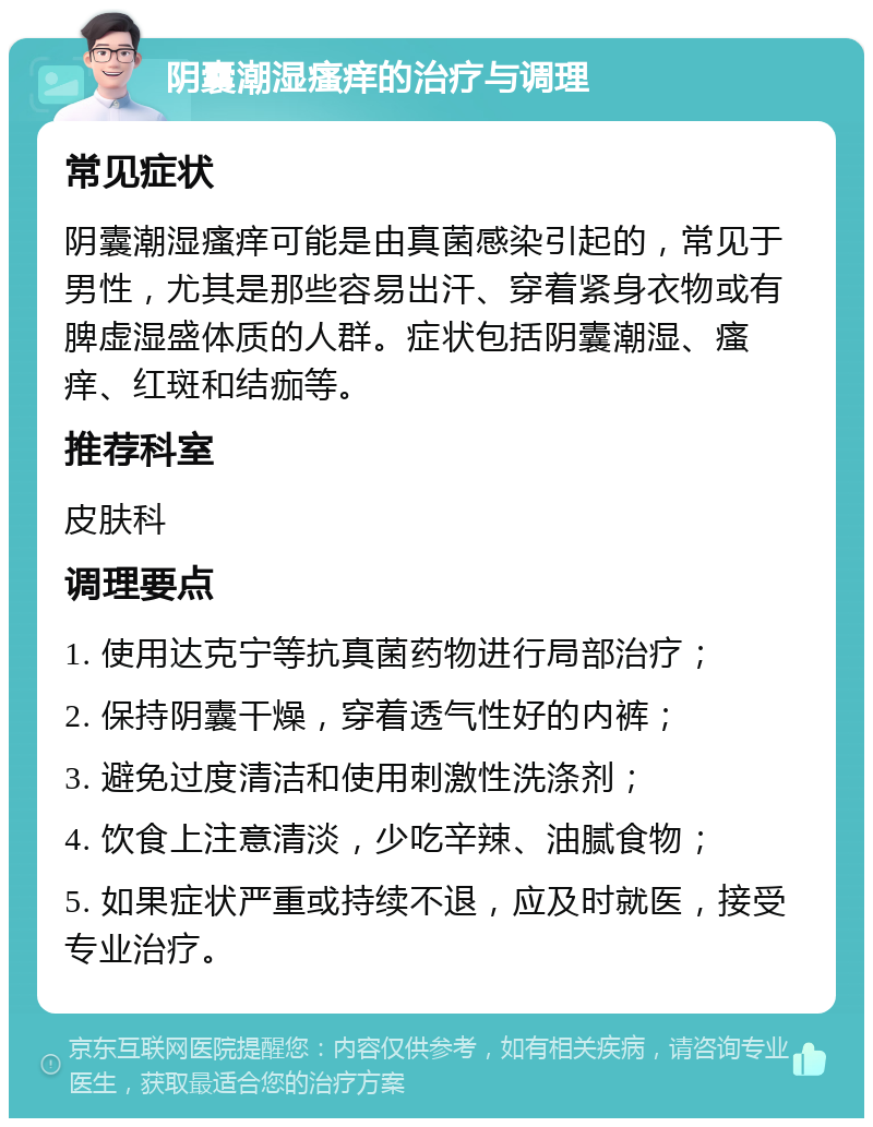 阴囊潮湿瘙痒的治疗与调理 常见症状 阴囊潮湿瘙痒可能是由真菌感染引起的，常见于男性，尤其是那些容易出汗、穿着紧身衣物或有脾虚湿盛体质的人群。症状包括阴囊潮湿、瘙痒、红斑和结痂等。 推荐科室 皮肤科 调理要点 1. 使用达克宁等抗真菌药物进行局部治疗； 2. 保持阴囊干燥，穿着透气性好的内裤； 3. 避免过度清洁和使用刺激性洗涤剂； 4. 饮食上注意清淡，少吃辛辣、油腻食物； 5. 如果症状严重或持续不退，应及时就医，接受专业治疗。