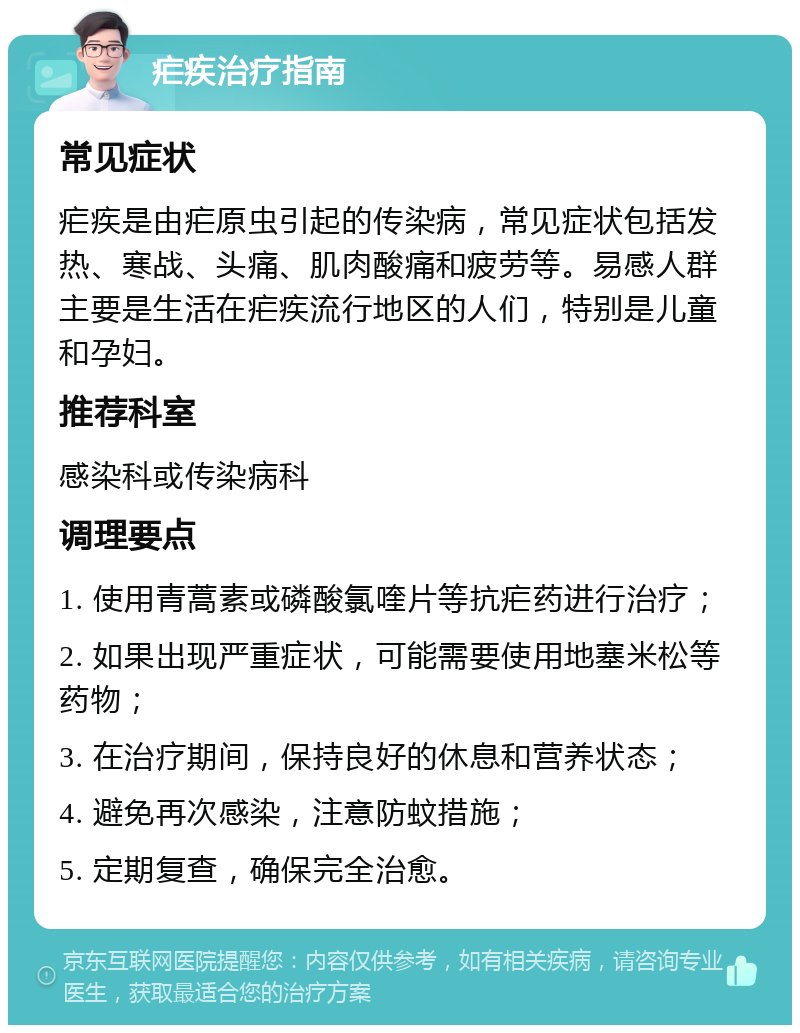 疟疾治疗指南 常见症状 疟疾是由疟原虫引起的传染病，常见症状包括发热、寒战、头痛、肌肉酸痛和疲劳等。易感人群主要是生活在疟疾流行地区的人们，特别是儿童和孕妇。 推荐科室 感染科或传染病科 调理要点 1. 使用青蒿素或磷酸氯喹片等抗疟药进行治疗； 2. 如果出现严重症状，可能需要使用地塞米松等药物； 3. 在治疗期间，保持良好的休息和营养状态； 4. 避免再次感染，注意防蚊措施； 5. 定期复查，确保完全治愈。