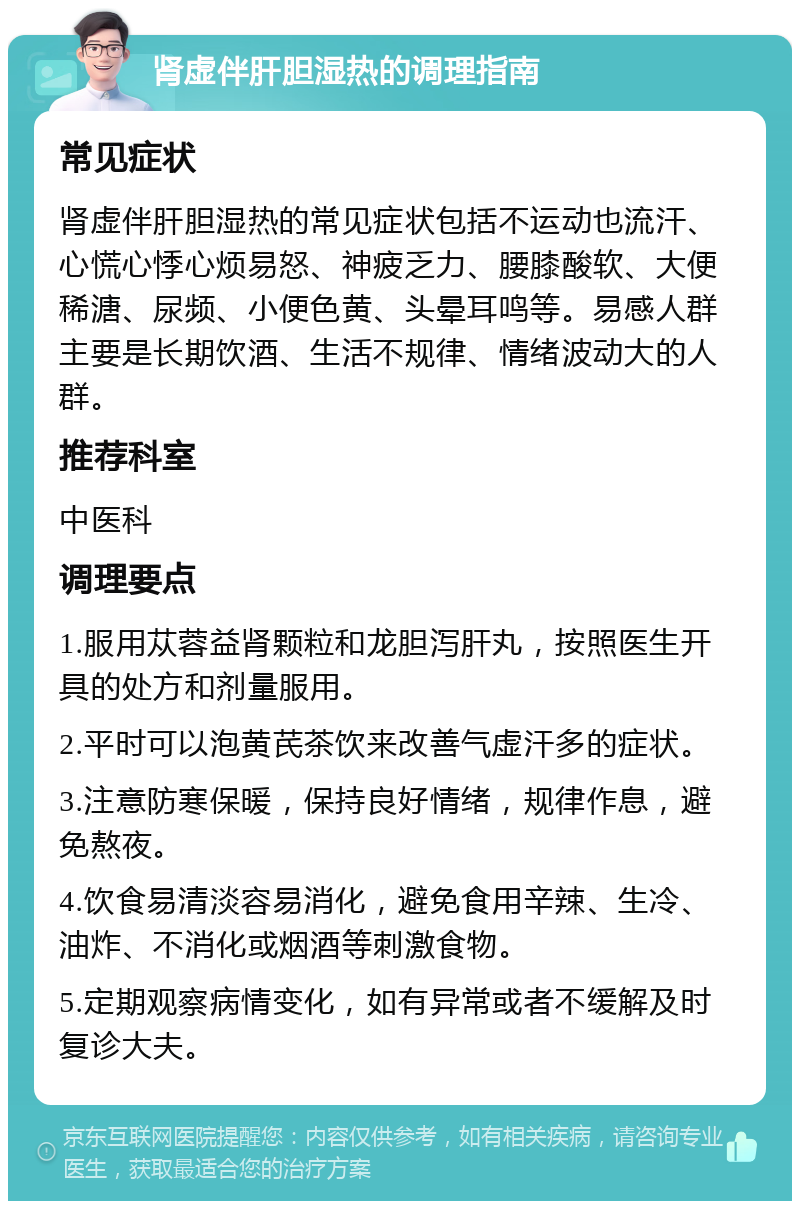 肾虚伴肝胆湿热的调理指南 常见症状 肾虚伴肝胆湿热的常见症状包括不运动也流汗、心慌心悸心烦易怒、神疲乏力、腰膝酸软、大便稀溏、尿频、小便色黄、头晕耳鸣等。易感人群主要是长期饮酒、生活不规律、情绪波动大的人群。 推荐科室 中医科 调理要点 1.服用苁蓉益肾颗粒和龙胆泻肝丸，按照医生开具的处方和剂量服用。 2.平时可以泡黄芪茶饮来改善气虚汗多的症状。 3.注意防寒保暖，保持良好情绪，规律作息，避免熬夜。 4.饮食易清淡容易消化，避免食用辛辣、生冷、油炸、不消化或烟酒等刺激食物。 5.定期观察病情变化，如有异常或者不缓解及时复诊大夫。