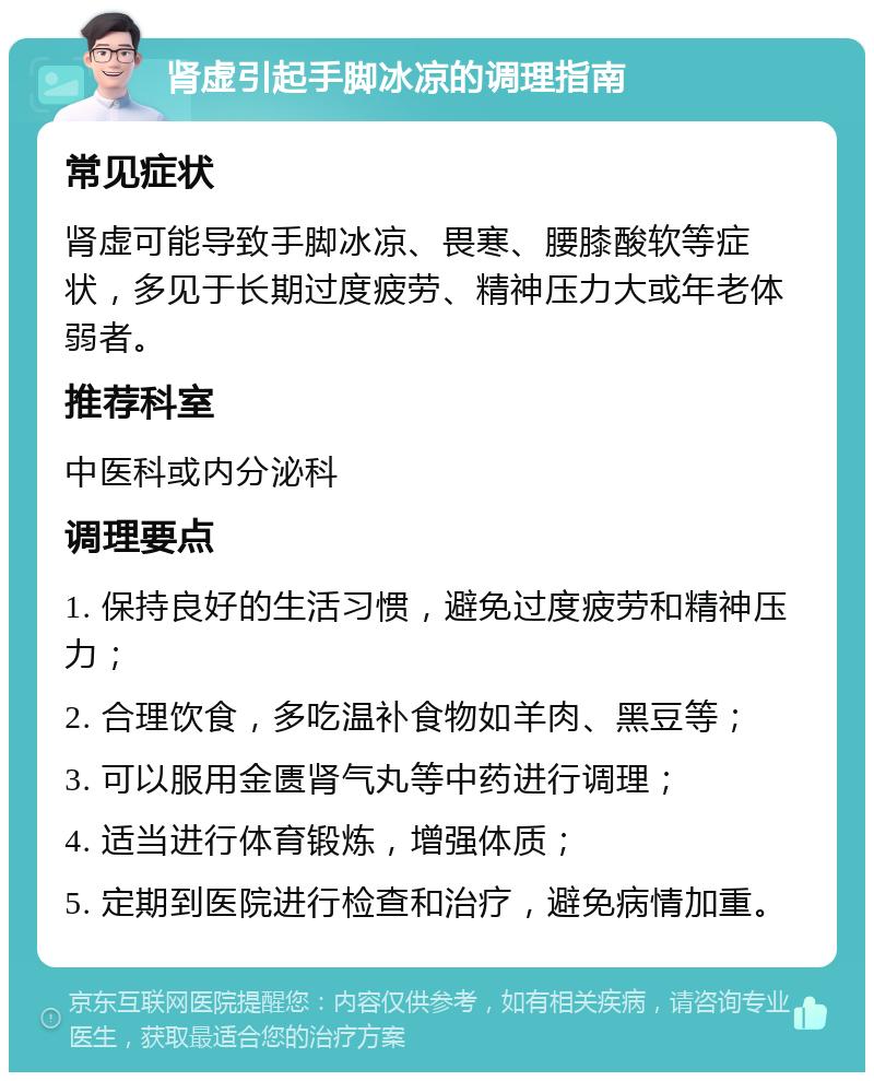 肾虚引起手脚冰凉的调理指南 常见症状 肾虚可能导致手脚冰凉、畏寒、腰膝酸软等症状，多见于长期过度疲劳、精神压力大或年老体弱者。 推荐科室 中医科或内分泌科 调理要点 1. 保持良好的生活习惯，避免过度疲劳和精神压力； 2. 合理饮食，多吃温补食物如羊肉、黑豆等； 3. 可以服用金匮肾气丸等中药进行调理； 4. 适当进行体育锻炼，增强体质； 5. 定期到医院进行检查和治疗，避免病情加重。