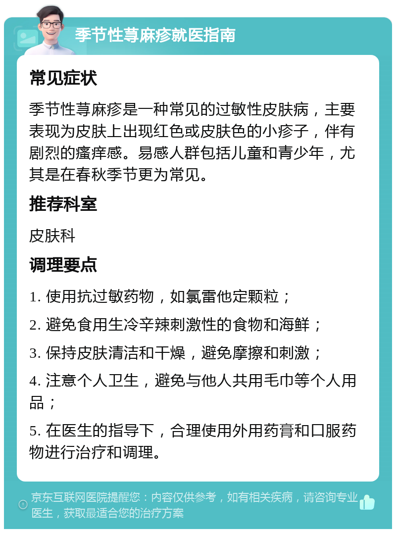 季节性荨麻疹就医指南 常见症状 季节性荨麻疹是一种常见的过敏性皮肤病，主要表现为皮肤上出现红色或皮肤色的小疹子，伴有剧烈的瘙痒感。易感人群包括儿童和青少年，尤其是在春秋季节更为常见。 推荐科室 皮肤科 调理要点 1. 使用抗过敏药物，如氯雷他定颗粒； 2. 避免食用生冷辛辣刺激性的食物和海鲜； 3. 保持皮肤清洁和干燥，避免摩擦和刺激； 4. 注意个人卫生，避免与他人共用毛巾等个人用品； 5. 在医生的指导下，合理使用外用药膏和口服药物进行治疗和调理。