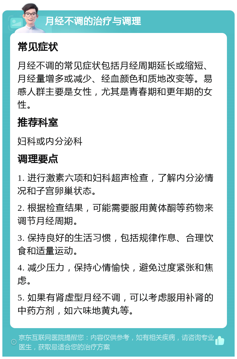 月经不调的治疗与调理 常见症状 月经不调的常见症状包括月经周期延长或缩短、月经量增多或减少、经血颜色和质地改变等。易感人群主要是女性，尤其是青春期和更年期的女性。 推荐科室 妇科或内分泌科 调理要点 1. 进行激素六项和妇科超声检查，了解内分泌情况和子宫卵巢状态。 2. 根据检查结果，可能需要服用黄体酮等药物来调节月经周期。 3. 保持良好的生活习惯，包括规律作息、合理饮食和适量运动。 4. 减少压力，保持心情愉快，避免过度紧张和焦虑。 5. 如果有肾虚型月经不调，可以考虑服用补肾的中药方剂，如六味地黄丸等。