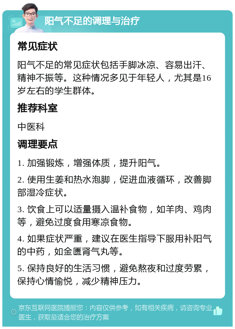 阳气不足的调理与治疗 常见症状 阳气不足的常见症状包括手脚冰凉、容易出汗、精神不振等。这种情况多见于年轻人，尤其是16岁左右的学生群体。 推荐科室 中医科 调理要点 1. 加强锻炼，增强体质，提升阳气。 2. 使用生姜和热水泡脚，促进血液循环，改善脚部湿冷症状。 3. 饮食上可以适量摄入温补食物，如羊肉、鸡肉等，避免过度食用寒凉食物。 4. 如果症状严重，建议在医生指导下服用补阳气的中药，如金匮肾气丸等。 5. 保持良好的生活习惯，避免熬夜和过度劳累，保持心情愉悦，减少精神压力。