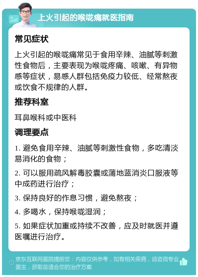 上火引起的喉咙痛就医指南 常见症状 上火引起的喉咙痛常见于食用辛辣、油腻等刺激性食物后，主要表现为喉咙疼痛、咳嗽、有异物感等症状，易感人群包括免疫力较低、经常熬夜或饮食不规律的人群。 推荐科室 耳鼻喉科或中医科 调理要点 1. 避免食用辛辣、油腻等刺激性食物，多吃清淡易消化的食物； 2. 可以服用疏风解毒胶囊或蒲地蓝消炎口服液等中成药进行治疗； 3. 保持良好的作息习惯，避免熬夜； 4. 多喝水，保持喉咙湿润； 5. 如果症状加重或持续不改善，应及时就医并遵医嘱进行治疗。