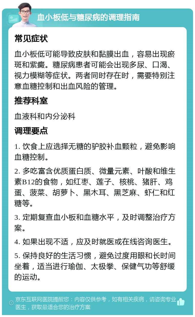 血小板低与糖尿病的调理指南 常见症状 血小板低可能导致皮肤和黏膜出血，容易出现瘀斑和紫癜。糖尿病患者可能会出现多尿、口渴、视力模糊等症状。两者同时存在时，需要特别注意血糖控制和出血风险的管理。 推荐科室 血液科和内分泌科 调理要点 1. 饮食上应选择无糖的驴胶补血颗粒，避免影响血糖控制。 2. 多吃富含优质蛋白质、微量元素、叶酸和维生素B12的食物，如红枣、莲子、核桃、猪肝、鸡蛋、菠菜、胡萝卜、黑木耳、黑芝麻、虾仁和红糖等。 3. 定期复查血小板和血糖水平，及时调整治疗方案。 4. 如果出现不适，应及时就医或在线咨询医生。 5. 保持良好的生活习惯，避免过度用眼和长时间坐着，适当进行瑜伽、太极拳、保健气功等舒缓的运动。