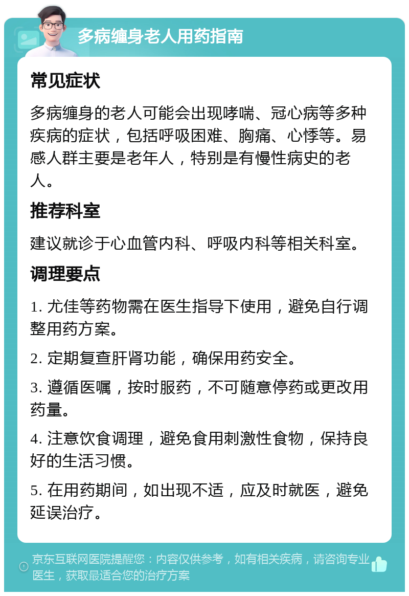 多病缠身老人用药指南 常见症状 多病缠身的老人可能会出现哮喘、冠心病等多种疾病的症状，包括呼吸困难、胸痛、心悸等。易感人群主要是老年人，特别是有慢性病史的老人。 推荐科室 建议就诊于心血管内科、呼吸内科等相关科室。 调理要点 1. 尤佳等药物需在医生指导下使用，避免自行调整用药方案。 2. 定期复查肝肾功能，确保用药安全。 3. 遵循医嘱，按时服药，不可随意停药或更改用药量。 4. 注意饮食调理，避免食用刺激性食物，保持良好的生活习惯。 5. 在用药期间，如出现不适，应及时就医，避免延误治疗。