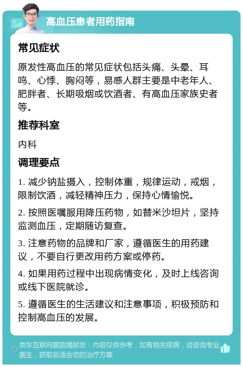 高血压患者用药指南 常见症状 原发性高血压的常见症状包括头痛、头晕、耳鸣、心悸、胸闷等，易感人群主要是中老年人、肥胖者、长期吸烟或饮酒者、有高血压家族史者等。 推荐科室 内科 调理要点 1. 减少钠盐摄入，控制体重，规律运动，戒烟，限制饮酒，减轻精神压力，保持心情愉悦。 2. 按照医嘱服用降压药物，如替米沙坦片，坚持监测血压，定期随访复查。 3. 注意药物的品牌和厂家，遵循医生的用药建议，不要自行更改用药方案或停药。 4. 如果用药过程中出现病情变化，及时上线咨询或线下医院就诊。 5. 遵循医生的生活建议和注意事项，积极预防和控制高血压的发展。