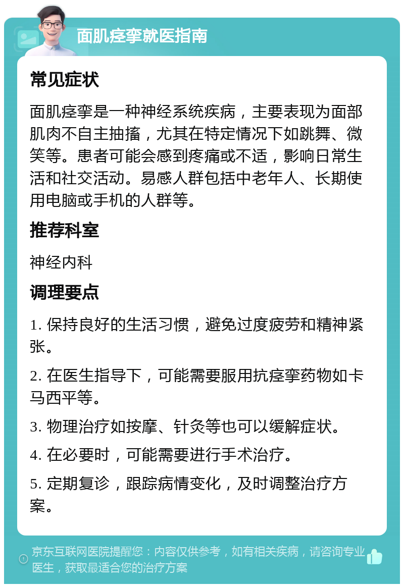 面肌痉挛就医指南 常见症状 面肌痉挛是一种神经系统疾病，主要表现为面部肌肉不自主抽搐，尤其在特定情况下如跳舞、微笑等。患者可能会感到疼痛或不适，影响日常生活和社交活动。易感人群包括中老年人、长期使用电脑或手机的人群等。 推荐科室 神经内科 调理要点 1. 保持良好的生活习惯，避免过度疲劳和精神紧张。 2. 在医生指导下，可能需要服用抗痉挛药物如卡马西平等。 3. 物理治疗如按摩、针灸等也可以缓解症状。 4. 在必要时，可能需要进行手术治疗。 5. 定期复诊，跟踪病情变化，及时调整治疗方案。