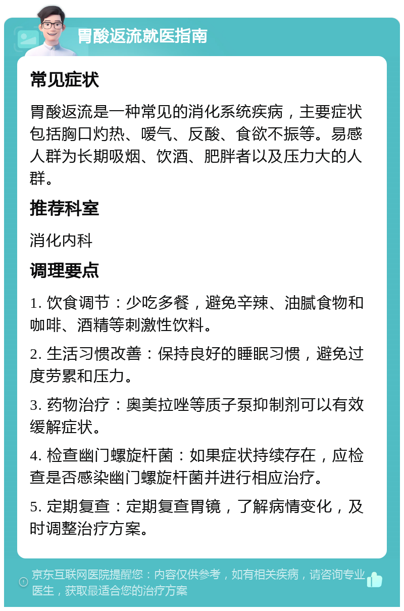 胃酸返流就医指南 常见症状 胃酸返流是一种常见的消化系统疾病，主要症状包括胸口灼热、嗳气、反酸、食欲不振等。易感人群为长期吸烟、饮酒、肥胖者以及压力大的人群。 推荐科室 消化内科 调理要点 1. 饮食调节：少吃多餐，避免辛辣、油腻食物和咖啡、酒精等刺激性饮料。 2. 生活习惯改善：保持良好的睡眠习惯，避免过度劳累和压力。 3. 药物治疗：奥美拉唑等质子泵抑制剂可以有效缓解症状。 4. 检查幽门螺旋杆菌：如果症状持续存在，应检查是否感染幽门螺旋杆菌并进行相应治疗。 5. 定期复查：定期复查胃镜，了解病情变化，及时调整治疗方案。