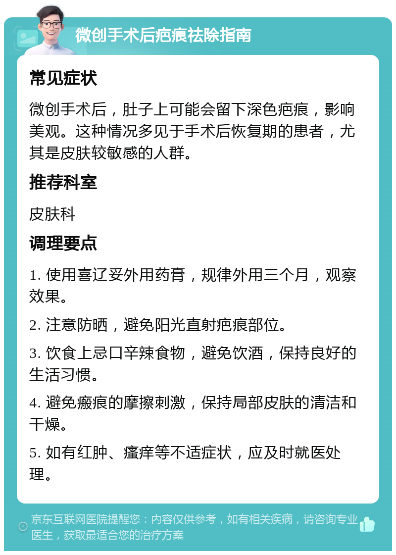 微创手术后疤痕祛除指南 常见症状 微创手术后，肚子上可能会留下深色疤痕，影响美观。这种情况多见于手术后恢复期的患者，尤其是皮肤较敏感的人群。 推荐科室 皮肤科 调理要点 1. 使用喜辽妥外用药膏，规律外用三个月，观察效果。 2. 注意防晒，避免阳光直射疤痕部位。 3. 饮食上忌口辛辣食物，避免饮酒，保持良好的生活习惯。 4. 避免瘢痕的摩擦刺激，保持局部皮肤的清洁和干燥。 5. 如有红肿、瘙痒等不适症状，应及时就医处理。