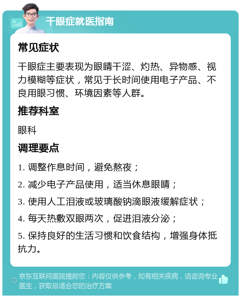 干眼症就医指南 常见症状 干眼症主要表现为眼睛干涩、灼热、异物感、视力模糊等症状，常见于长时间使用电子产品、不良用眼习惯、环境因素等人群。 推荐科室 眼科 调理要点 1. 调整作息时间，避免熬夜； 2. 减少电子产品使用，适当休息眼睛； 3. 使用人工泪液或玻璃酸钠滴眼液缓解症状； 4. 每天热敷双眼两次，促进泪液分泌； 5. 保持良好的生活习惯和饮食结构，增强身体抵抗力。