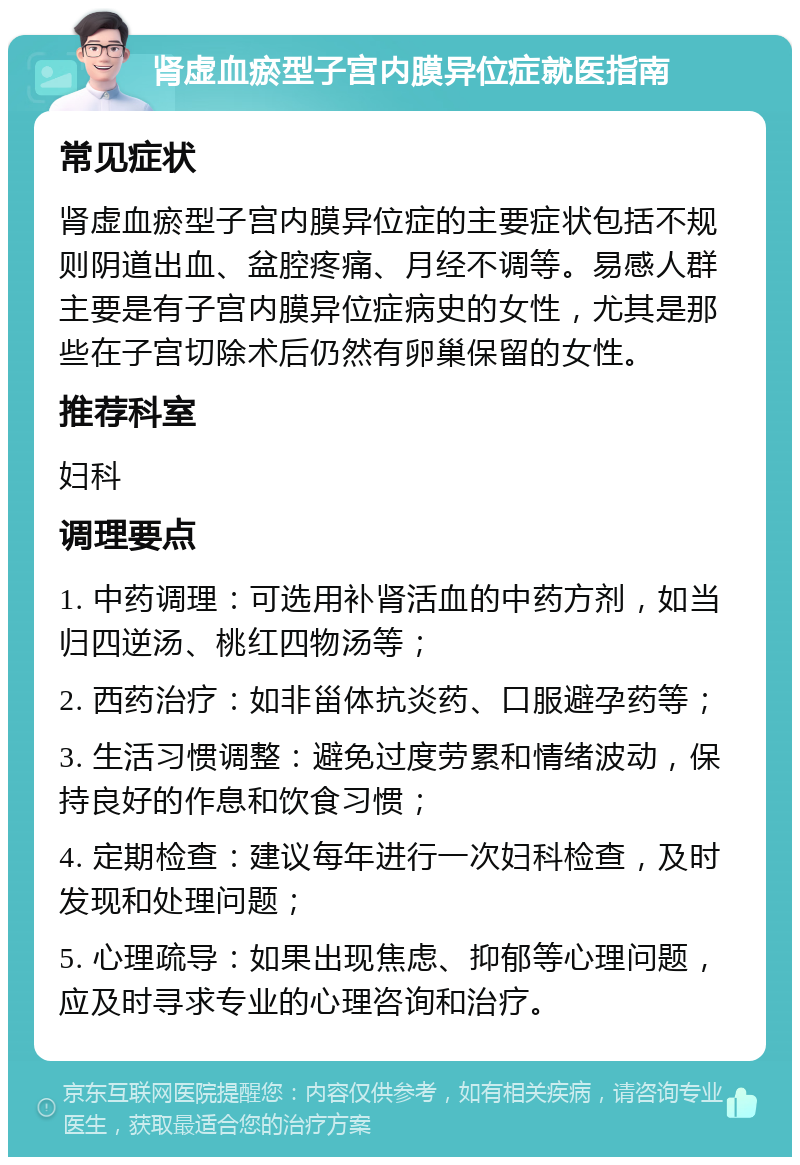 肾虚血瘀型子宫内膜异位症就医指南 常见症状 肾虚血瘀型子宫内膜异位症的主要症状包括不规则阴道出血、盆腔疼痛、月经不调等。易感人群主要是有子宫内膜异位症病史的女性，尤其是那些在子宫切除术后仍然有卵巢保留的女性。 推荐科室 妇科 调理要点 1. 中药调理：可选用补肾活血的中药方剂，如当归四逆汤、桃红四物汤等； 2. 西药治疗：如非甾体抗炎药、口服避孕药等； 3. 生活习惯调整：避免过度劳累和情绪波动，保持良好的作息和饮食习惯； 4. 定期检查：建议每年进行一次妇科检查，及时发现和处理问题； 5. 心理疏导：如果出现焦虑、抑郁等心理问题，应及时寻求专业的心理咨询和治疗。