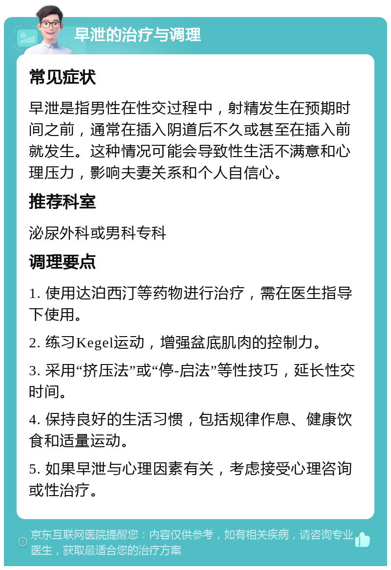 早泄的治疗与调理 常见症状 早泄是指男性在性交过程中，射精发生在预期时间之前，通常在插入阴道后不久或甚至在插入前就发生。这种情况可能会导致性生活不满意和心理压力，影响夫妻关系和个人自信心。 推荐科室 泌尿外科或男科专科 调理要点 1. 使用达泊西汀等药物进行治疗，需在医生指导下使用。 2. 练习Kegel运动，增强盆底肌肉的控制力。 3. 采用“挤压法”或“停-启法”等性技巧，延长性交时间。 4. 保持良好的生活习惯，包括规律作息、健康饮食和适量运动。 5. 如果早泄与心理因素有关，考虑接受心理咨询或性治疗。