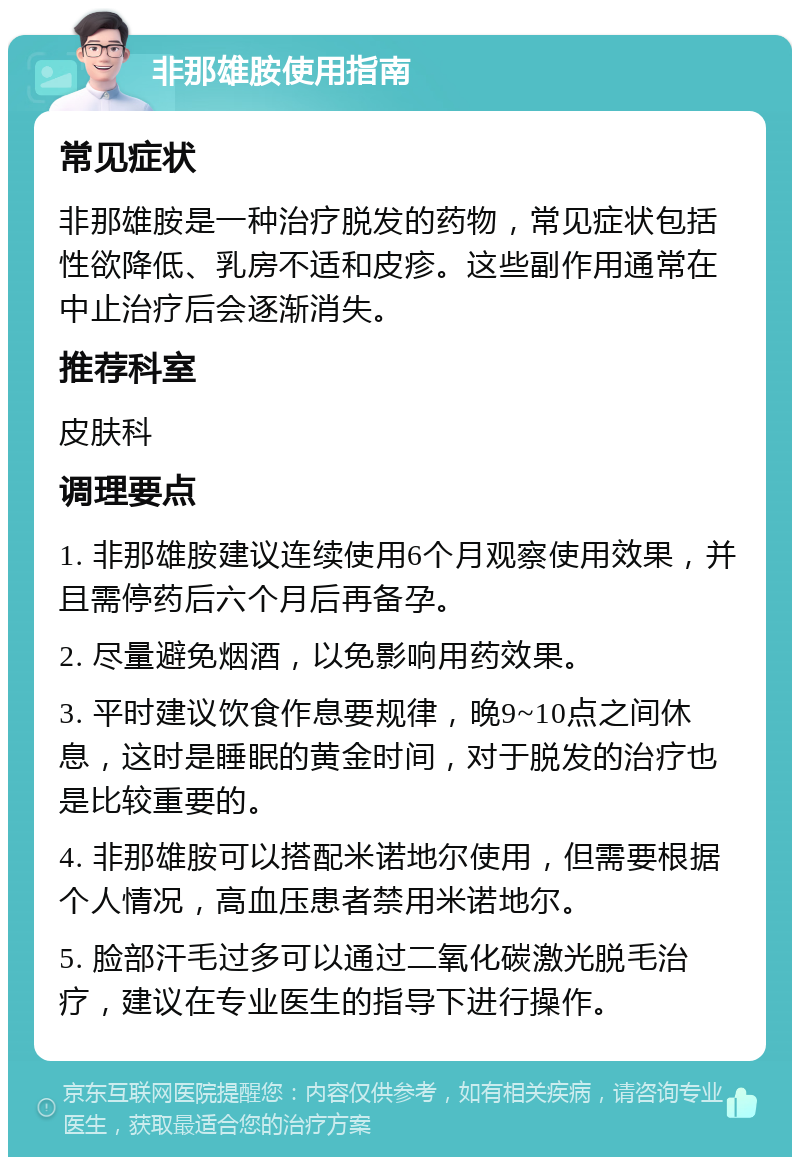 非那雄胺使用指南 常见症状 非那雄胺是一种治疗脱发的药物，常见症状包括性欲降低、乳房不适和皮疹。这些副作用通常在中止治疗后会逐渐消失。 推荐科室 皮肤科 调理要点 1. 非那雄胺建议连续使用6个月观察使用效果，并且需停药后六个月后再备孕。 2. 尽量避免烟酒，以免影响用药效果。 3. 平时建议饮食作息要规律，晚9~10点之间休息，这时是睡眠的黄金时间，对于脱发的治疗也是比较重要的。 4. 非那雄胺可以搭配米诺地尔使用，但需要根据个人情况，高血压患者禁用米诺地尔。 5. 脸部汗毛过多可以通过二氧化碳激光脱毛治疗，建议在专业医生的指导下进行操作。