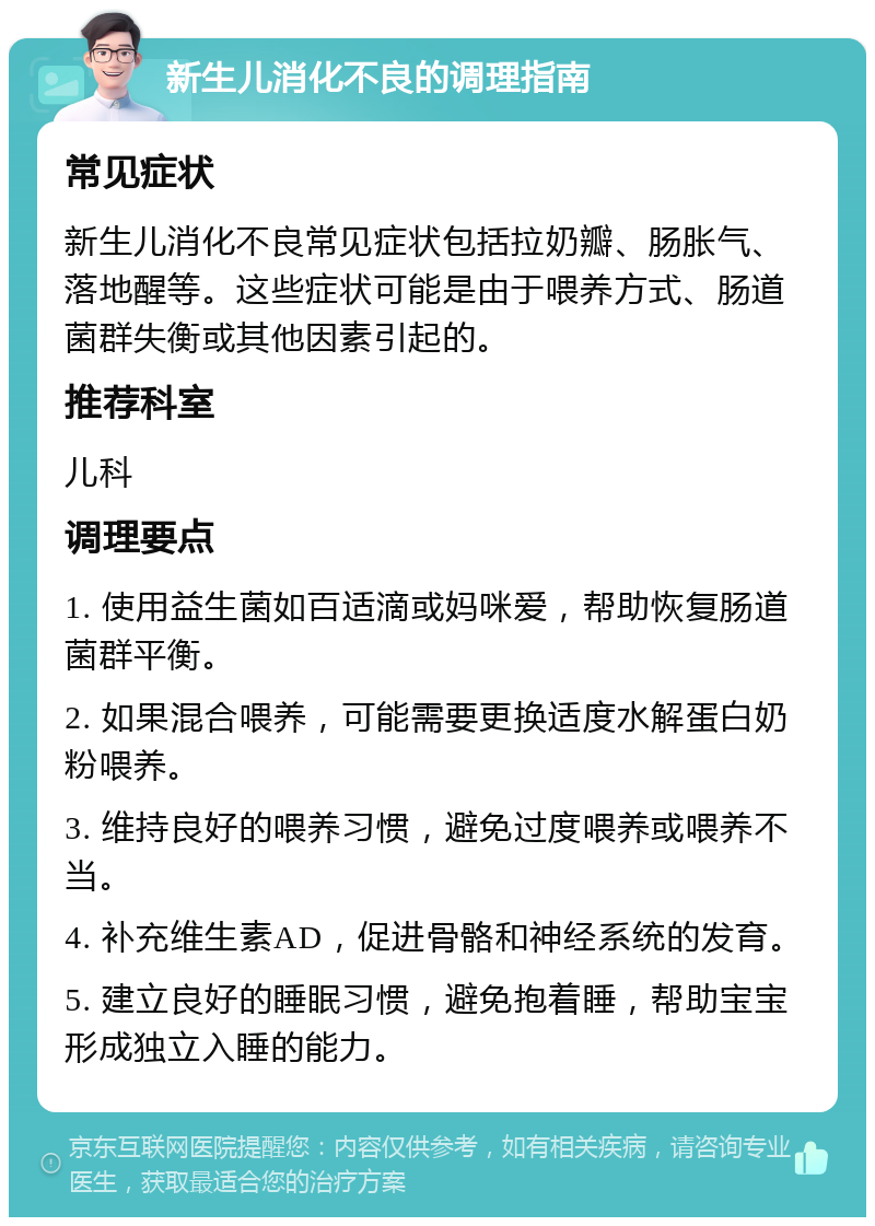 新生儿消化不良的调理指南 常见症状 新生儿消化不良常见症状包括拉奶瓣、肠胀气、落地醒等。这些症状可能是由于喂养方式、肠道菌群失衡或其他因素引起的。 推荐科室 儿科 调理要点 1. 使用益生菌如百适滴或妈咪爱，帮助恢复肠道菌群平衡。 2. 如果混合喂养，可能需要更换适度水解蛋白奶粉喂养。 3. 维持良好的喂养习惯，避免过度喂养或喂养不当。 4. 补充维生素AD，促进骨骼和神经系统的发育。 5. 建立良好的睡眠习惯，避免抱着睡，帮助宝宝形成独立入睡的能力。