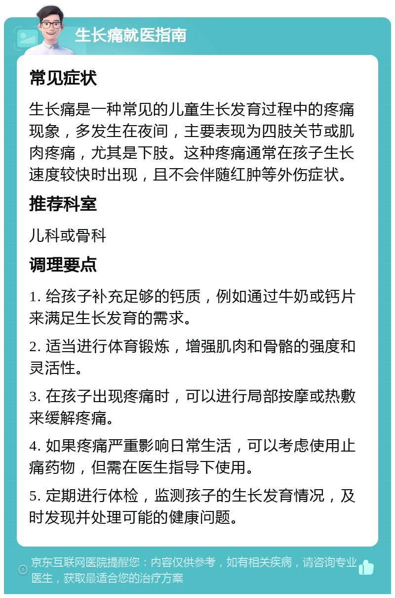 生长痛就医指南 常见症状 生长痛是一种常见的儿童生长发育过程中的疼痛现象，多发生在夜间，主要表现为四肢关节或肌肉疼痛，尤其是下肢。这种疼痛通常在孩子生长速度较快时出现，且不会伴随红肿等外伤症状。 推荐科室 儿科或骨科 调理要点 1. 给孩子补充足够的钙质，例如通过牛奶或钙片来满足生长发育的需求。 2. 适当进行体育锻炼，增强肌肉和骨骼的强度和灵活性。 3. 在孩子出现疼痛时，可以进行局部按摩或热敷来缓解疼痛。 4. 如果疼痛严重影响日常生活，可以考虑使用止痛药物，但需在医生指导下使用。 5. 定期进行体检，监测孩子的生长发育情况，及时发现并处理可能的健康问题。