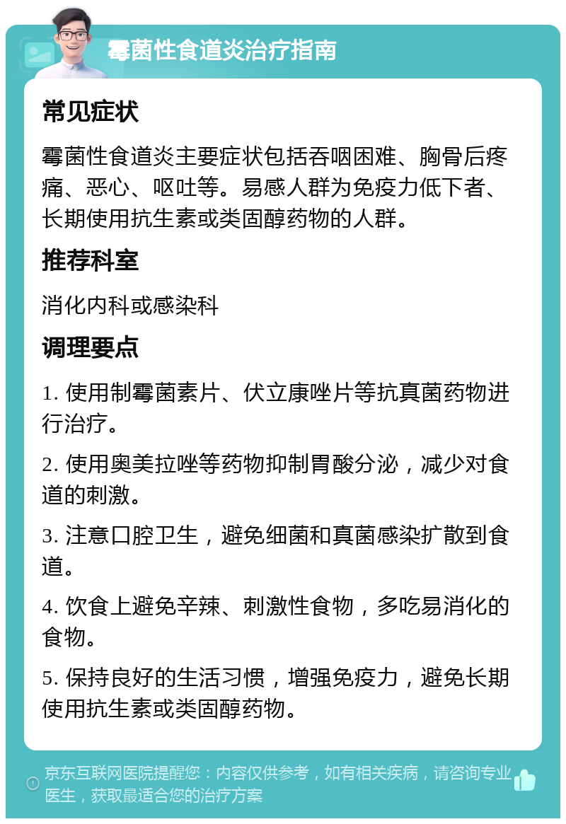 霉菌性食道炎治疗指南 常见症状 霉菌性食道炎主要症状包括吞咽困难、胸骨后疼痛、恶心、呕吐等。易感人群为免疫力低下者、长期使用抗生素或类固醇药物的人群。 推荐科室 消化内科或感染科 调理要点 1. 使用制霉菌素片、伏立康唑片等抗真菌药物进行治疗。 2. 使用奥美拉唑等药物抑制胃酸分泌，减少对食道的刺激。 3. 注意口腔卫生，避免细菌和真菌感染扩散到食道。 4. 饮食上避免辛辣、刺激性食物，多吃易消化的食物。 5. 保持良好的生活习惯，增强免疫力，避免长期使用抗生素或类固醇药物。