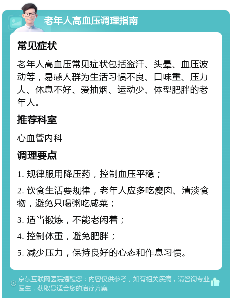 老年人高血压调理指南 常见症状 老年人高血压常见症状包括盗汗、头晕、血压波动等，易感人群为生活习惯不良、口味重、压力大、休息不好、爱抽烟、运动少、体型肥胖的老年人。 推荐科室 心血管内科 调理要点 1. 规律服用降压药，控制血压平稳； 2. 饮食生活要规律，老年人应多吃瘦肉、清淡食物，避免只喝粥吃咸菜； 3. 适当锻炼，不能老闲着； 4. 控制体重，避免肥胖； 5. 减少压力，保持良好的心态和作息习惯。