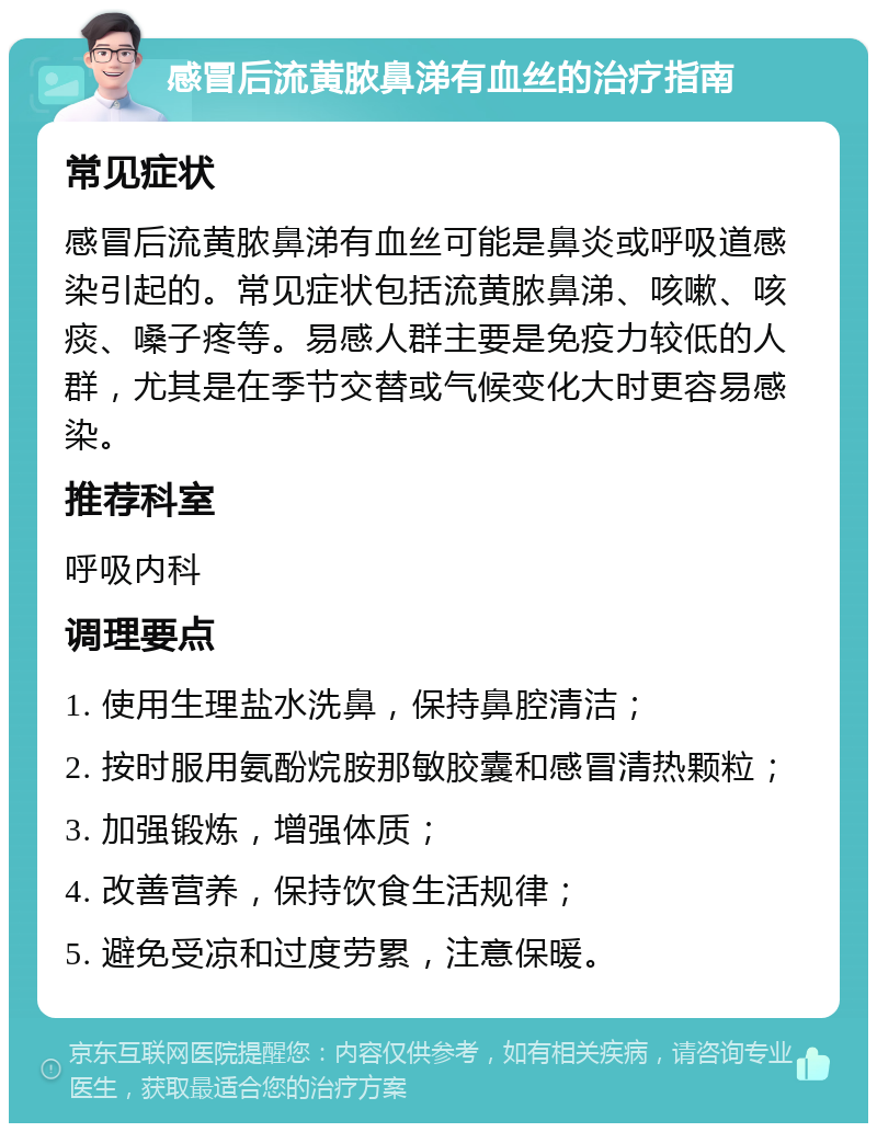 感冒后流黄脓鼻涕有血丝的治疗指南 常见症状 感冒后流黄脓鼻涕有血丝可能是鼻炎或呼吸道感染引起的。常见症状包括流黄脓鼻涕、咳嗽、咳痰、嗓子疼等。易感人群主要是免疫力较低的人群，尤其是在季节交替或气候变化大时更容易感染。 推荐科室 呼吸内科 调理要点 1. 使用生理盐水洗鼻，保持鼻腔清洁； 2. 按时服用氨酚烷胺那敏胶囊和感冒清热颗粒； 3. 加强锻炼，增强体质； 4. 改善营养，保持饮食生活规律； 5. 避免受凉和过度劳累，注意保暖。