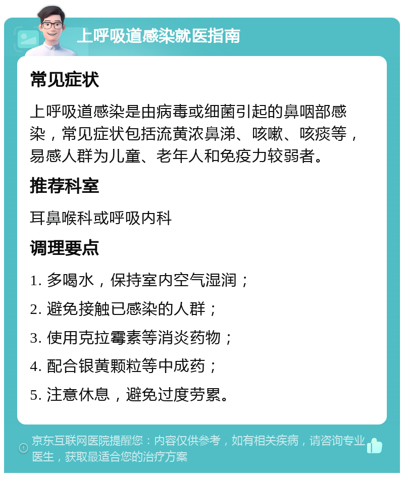 上呼吸道感染就医指南 常见症状 上呼吸道感染是由病毒或细菌引起的鼻咽部感染，常见症状包括流黄浓鼻涕、咳嗽、咳痰等，易感人群为儿童、老年人和免疫力较弱者。 推荐科室 耳鼻喉科或呼吸内科 调理要点 1. 多喝水，保持室内空气湿润； 2. 避免接触已感染的人群； 3. 使用克拉霉素等消炎药物； 4. 配合银黄颗粒等中成药； 5. 注意休息，避免过度劳累。