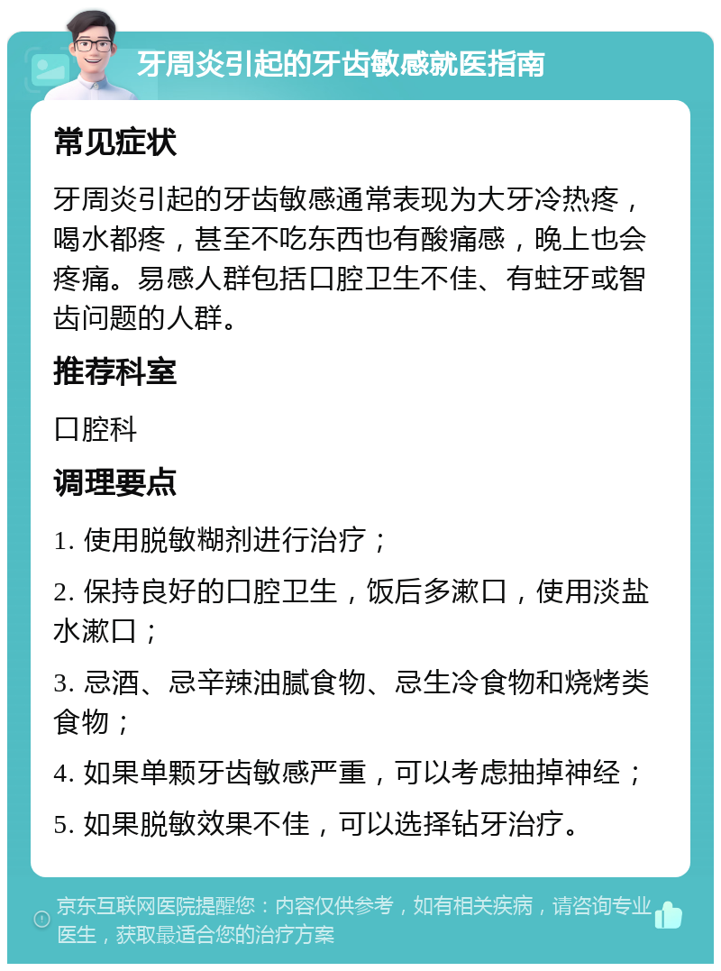 牙周炎引起的牙齿敏感就医指南 常见症状 牙周炎引起的牙齿敏感通常表现为大牙冷热疼，喝水都疼，甚至不吃东西也有酸痛感，晚上也会疼痛。易感人群包括口腔卫生不佳、有蛀牙或智齿问题的人群。 推荐科室 口腔科 调理要点 1. 使用脱敏糊剂进行治疗； 2. 保持良好的口腔卫生，饭后多漱口，使用淡盐水漱口； 3. 忌酒、忌辛辣油腻食物、忌生冷食物和烧烤类食物； 4. 如果单颗牙齿敏感严重，可以考虑抽掉神经； 5. 如果脱敏效果不佳，可以选择钻牙治疗。